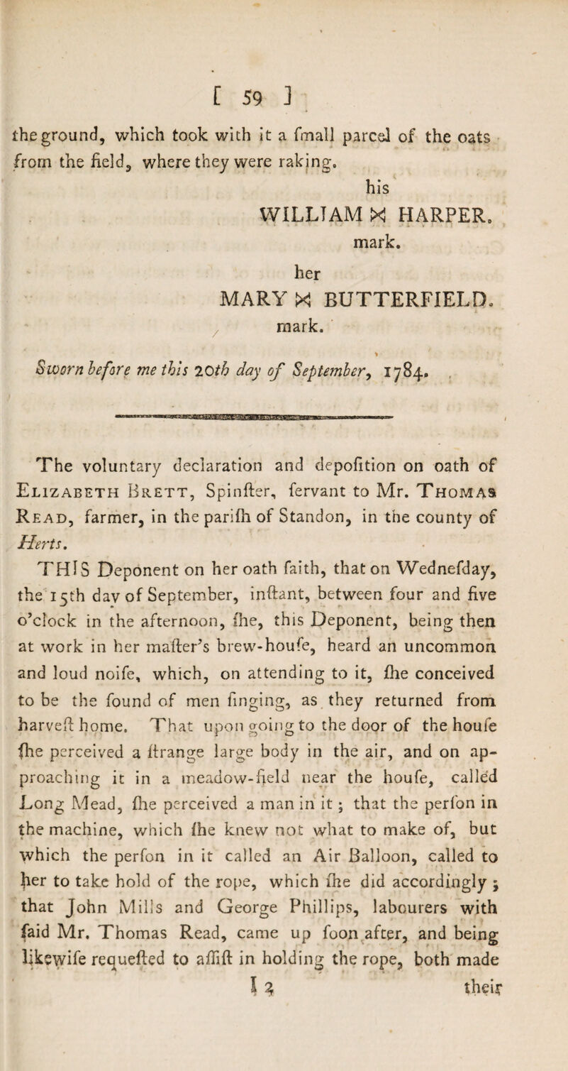 the ground, which took with it a fmall pared of the oats from the field, where they were raking. his WILLIAM X HARPER, mark. her MARYX BUTTERFIELD, mark. % Sworn before me this 20th day of September, 1784. The voluntary declaration and depofition on oath of Elizabeth Brett, Spinfter, fervant to Mr. Thomas Read, farmer, in the parifh of Standon, in the county of Herts. THIS Deponent on her oath faith, that on Wednefday, the 15th day of September, inftant, between four and five o’clock in the afternoon, (he, this Deponent, being then at work in her mailer’s brew-houfe, heard an uncommon and loud noife, which, on attending to it, file conceived to be the found of men Tinging, as they returned from, harvefthome. That upon going to the door of the houfe fhe perceived a ftrange large body in the air, and on ap¬ proaching it in a meadow-Held near the houfe, called Long Mead, fhe perceived a man in it; that the perfon in the machine, which fhe knew not what to make of, but which the perfon in it called an Air Balloon, called to her to take hold of the rope, which fhe did accordingly ; that John Mills and George Phillips, labourers with faid Mr. Thomas Read, came up foon after, and being likswife requefted to affift in holding the rope, both made 5 % their