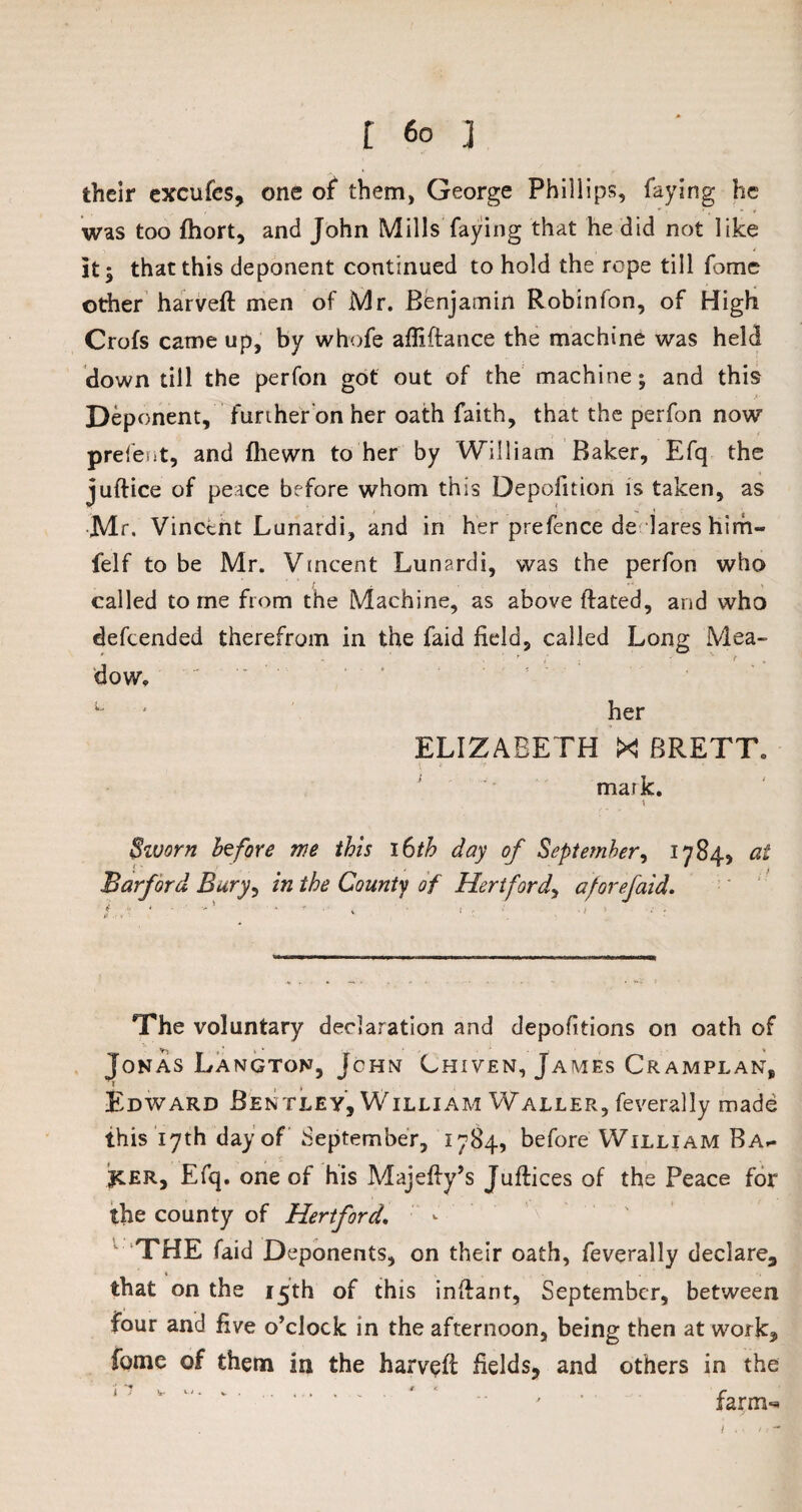 their excufes, one of them, George Phillips, faying he was too fhort, and John Mills faying that he did not like it; that this deponent continued to hold the rope till fome other harveft men of Mr. Benjamin Robinfon, of High Crofs came up, by whofe affiftance the machine was held down till the perfon got out of the machine; and this Deponent, further on her oath faith, that the perfon now prefent, and {hewn to her by William Baker, Efq the juftice of peace before whom this Depofition is taken, as Mr. Vincent Lunardi, and in her prefence de lares him- felf to be Mr. Vincent Lunardi, was the perfon who called tome from the Machine, as above ftated, and who defeended therefrom in the faid field, called Long Mea- - , ' i • r v t dow. u ' her ELIZABETH XI BRETT. mark. t Sivorn before we this 16th day of September, 1784, at Barf or d Bury, in the County of Hertford, aforefaid. The voluntary declaration and depositions on oath of Jonas Langton, John Chiven, James Cramplan, Edward Bentley, William Waller, feverally made this 17th day of September, 1784, before William Ba- jcer, Efq. one of his Majefty’s Juftices of the Peace for the county of Hertford. THE faid Deponents, on their oath, feverally declare, 4 that on the 15th of this inftant, September, between four and five o’clock in the afternoon, being then at work, fome of them in the harvefi: fields, and others in the i7 v ..' ‘ - ' • farm-*