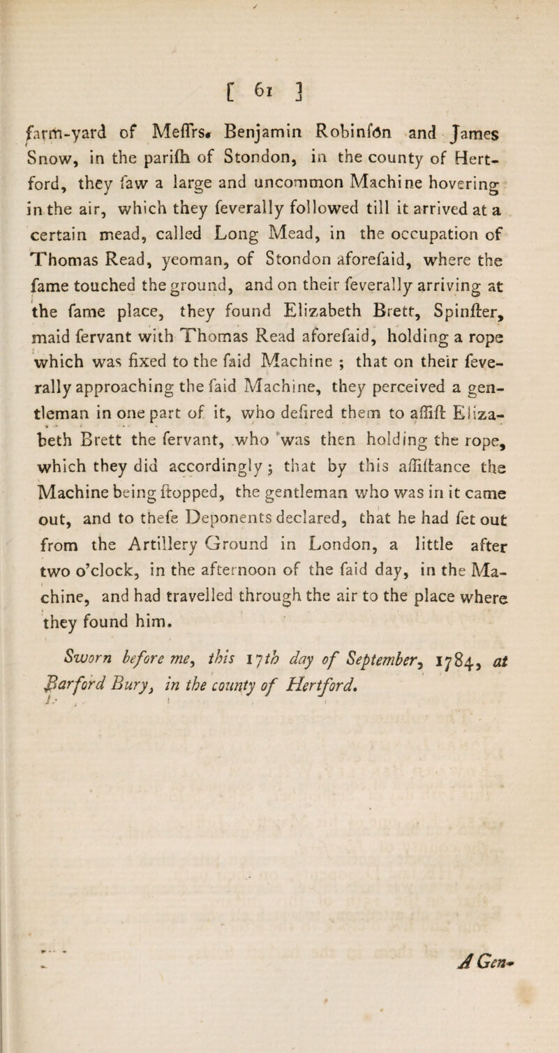 farm-yard of Meflrs* Benjamin Robinfdn and James Snow, in the pariflh of Stondon, in the county of Hert¬ ford, they law a large and uncommon Machine hovering in the air, which they feverally followed till it arrived at a certain mead, called Long Mead, in the occupation of Thomas Read, yeoman, of Stondon aforefaid, where the fame touched the ground, and on their feverally arriving at the fame place, they found Elizabeth Brett, Spinffer, maid fervant with Thomas Read aforefaid, holding a rope which was fixed to the faid Machine ; that on their feve¬ rally approaching thefaid Machine, they perceived a gen¬ tleman in one part of it, who defired them to affift Eliza¬ beth Brett the fervant, who was then holding the rope, which they did accordingly ; that by this affiftance the Machine being ftopped, the gentleman who was in it came out, and to thefe Deponents declared, that he had fet out from the Artillery Ground in London, a little after two o’clock, in the afternoon of the faid day, in the Ma¬ chine, and had travelled through the air to the place where they found him. Sworn before me, this 17 th day of September, 1784, at far ford Buryt in the county of Hertford, ! ■ i A Gen •