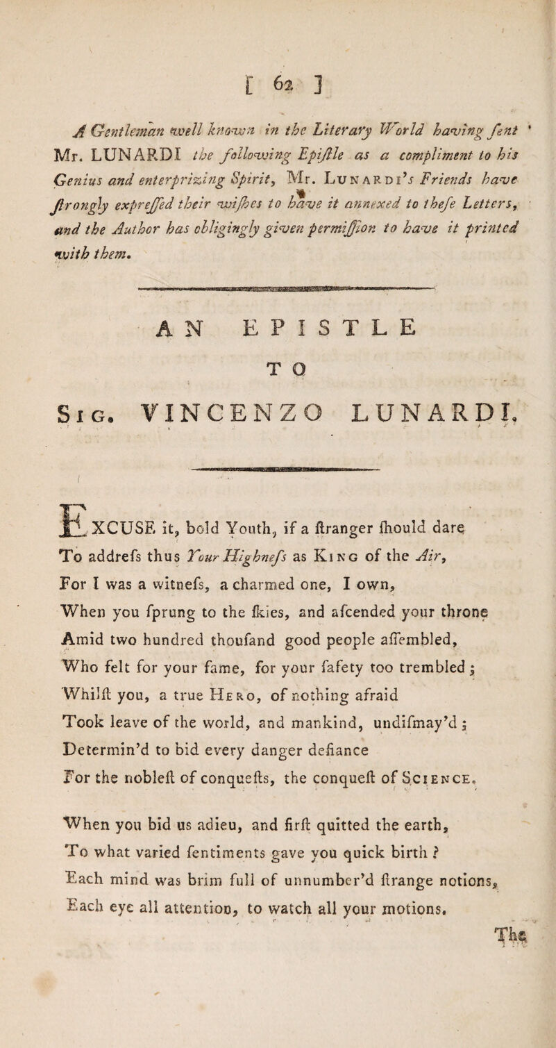 A Gentleman well known in the Literary World having fent ' Mr. LUNARDI the following Epijlle as a compliment to his Genius and enterprising Spirit, Mr. Lunardi’j Friends have Jlrongly exfirejfed their wijhes to have it annexed to thefe Letters, and the Author has obligingly given permijjion to have it printed i with them. AN EPISTLE T O Sig. VINCENZO LUNARDI. « t X ' IB , XCUSE it, bold Youth, if a ftranger Ihould dare To addrefs thus YourHlghnefs as King of the Air, For l was a witnefs, a charmed one, I own. When you fprung to the ikies, and afcended your throne Amid two hundred thoufand good people afiembled. Who felt for your fame, for your fafety too trembled; Whilfl you, a true Hero, of nothing afraid Took leave of the world, and mankind, undifmay’d ; Determin’d to bid every danger defiance For the nobleft of conquefts, the conquefl: of Science. When you bid us adieu, and firfi: quitted the earth. To what varied fentiments gave you quick birth ? Each mind was brim full of unnumber’d ftrange notions. Each eye all attention, to watch all your motions.
