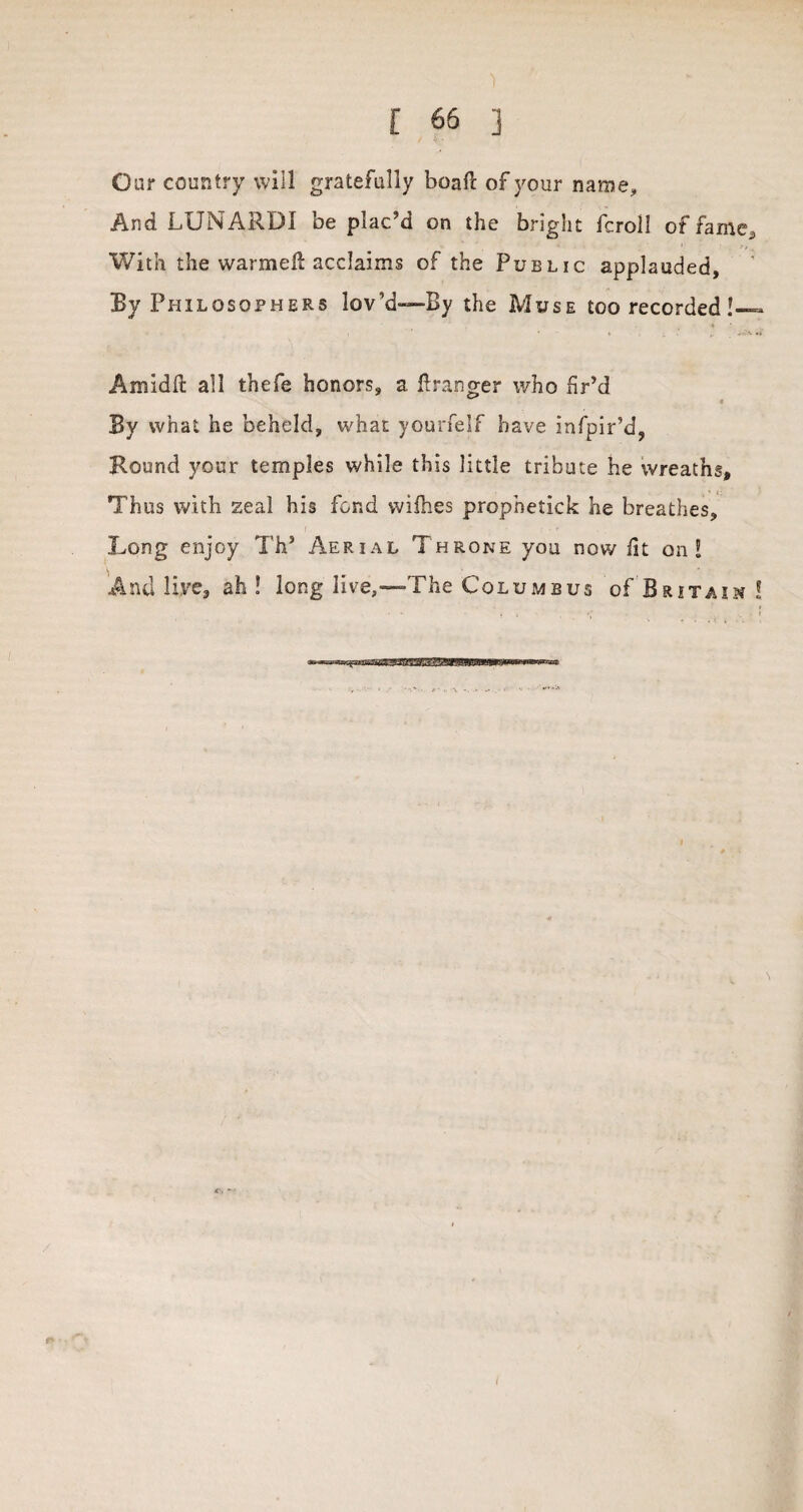 ) [ 66 ] Oar country will gratefully boaft of your name. And LUNARDI be plac’d on the bright fcroll of fame., With the warmefi: acclaims of the Public applauded. By Philosophers lov’d-—By the Muse too recorded !— Amidfl all thefe honors, a Granger who fir’d By what he beheld, what yourfelf have infpir’d, Hound your temples while this little tribute he wreaths. Thus with zeal his fond willies propnetick he breathes. Long enjoy Th’ Aerial Throne you now fit on! And live, ah ! long live,—The Columbus of Britain ! r I