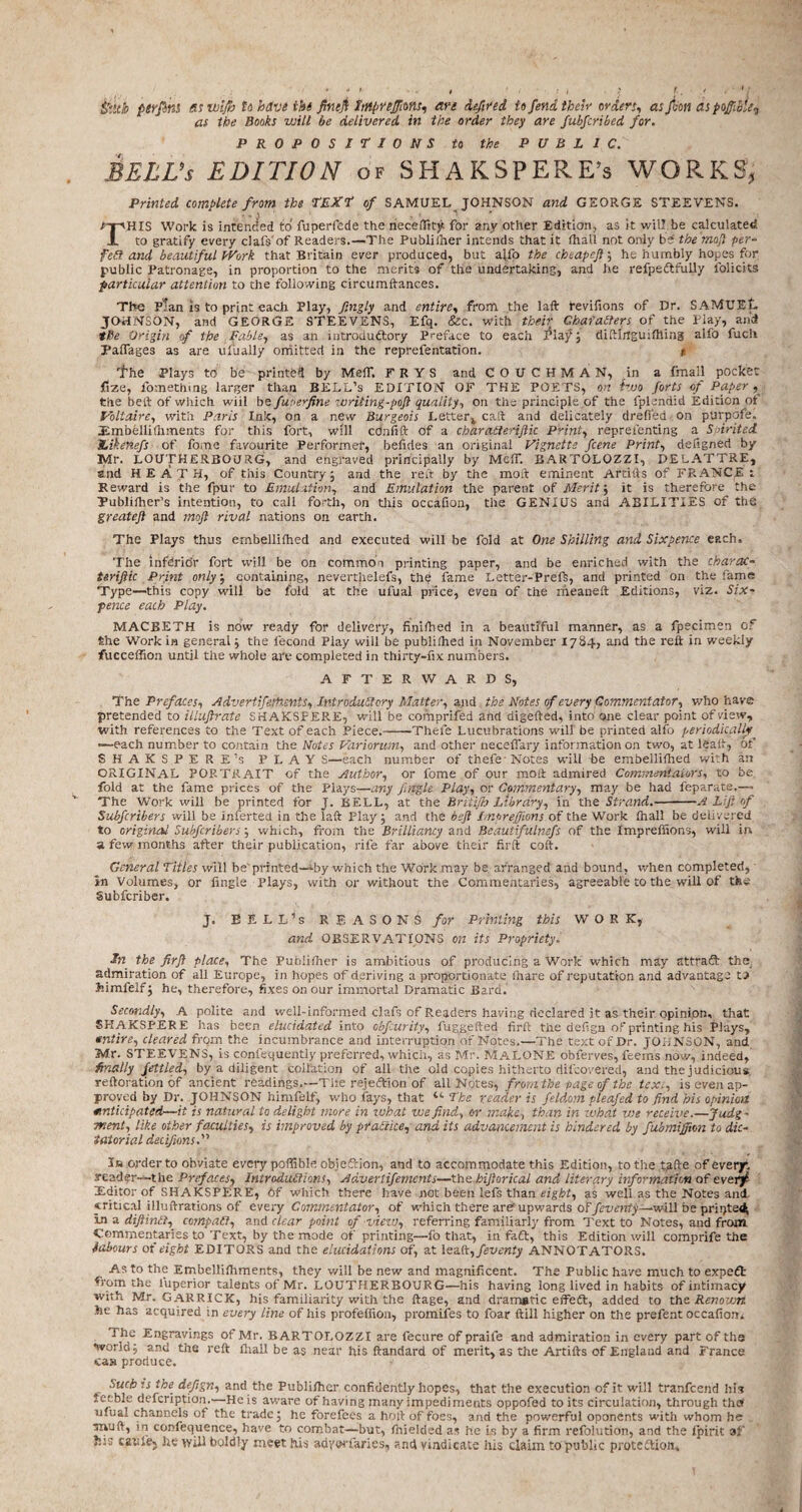 &ith perfinl as Haifa to have the fin tft hnpreftions, an defined to fend their orders, as feon as pofii&U-j as the Books will be delivered in the order they are fubfcribed for. PROPOSITIONS to the PUBLIC. BELL’s EDITION of SHAKSPERE’s WORKS, Printed complete from the TEXT of SAMUEL JOHNSON and GEORGE STEEVENS. THIS Work is intended to fuperfede the neceflity for any other Edition, as it wil! be calculated, to gratify every clafs'of Readers.—The Publiiher intends that it (hall not only be the moft per- fed and beautiful kVork that Britain ever produced, but afto the cheapeft', he humbly hopes for public Patronage, in proportion to the merits of the undertaking, and he refpeftfully folicits particular attention to the following circumftances. The Plan is to print each Play, fingly and entire, from the laft tevifions of Dr. SAMUEL JOHNSON, and GEORGE STEEVENS, Efq. &c. with their Chat alters of the Play, and the Origin <f the Fable, as an mtroduftory Preface to each J*laj^; diftinguifhing alfo fuch Palfages as are ulually omitted in the reprefentation. * the Plays to be printed by MeiT. FRYS andCOUCHMAN, in a fmall pocket fize, fomethmg larger than BELL’s EDITION OF THE POETS, on two forts of Papery the belt of which wiil be fuse-fine writing-poft quality, on the principle .of the fplendid Edition of Voltaire, with Paris Ink, on a new Burgeois Letterv caft and delicately drefied on purpofe. iEmbellifhments for this fort, will cdnfift of a charaiteriftic Print, repreienting a Spirited. Likenefs of fome favourite Performer, befides an original Vignette fcene Print, defigned by Mr. LOUTHERBOURG, and engraved principally by MeiT. BARTOLOZZI, DELATTRE, and HEATH, of this Country; and the reft by the moil: eminent Artifts of FRANCE: Reward is the fpur to Emulation, and Emulation the parent of Merit; it is therefore the Tublifher’s intention, to call forth, on this occafion, the GENIUS and ABILITIES of the greateft and moft rival nations on earth. The Plays thus ernbellifhed and executed will be fold at One Shilling and Sixpence each. The infdridr fort will be on common printing paper, and be enriched with the charcK- teriftic Print only, containing, neverthelefs, the fame Letter-Preft, and printed on the fame Type—-this copy will be fold at the ulual price, even of the meaneft Editions, viz. Six¬ pence each Play. MACBETH is now ready for delivery, finished in a beautiful manner, as a fpecimen of She Work in general; the lecond Play will be publilhed in November 1784, and the reft in weekly fucceffion until the whole are completed in thirty-fix numbers. AFTERWARDS, The Prefaces, Advertiferhents, Introductory Matter, and the Notes of every Commentator, who have pretended to illuftrate SHAKSPERE, will be comprifed and digefted, into one clear point of view, with references to the Text of each Piece.--Theft Lucubrations will be printed alfo periodically —each number to contain the Notes Variorum, and other neceflary information on two, at leaft, of SHAKSPERE’s PLAY S—each number of thefe Notes will he ernbellifhed with an ORIGINAL PORTRAIT of the Author, or fome of our mod admired Commentators, to be fold at the fame prices of the Plays—any fugle Play, or Commentary, may be had feparate.— The Work will be printed for J. BELL, at the Briiijh Library, in the Strand.-A Lift of Subfcribers will be inferted in the laft Play; and the heft ImpreJJions of the Work (hall be delivered to original Subfcribers; which, from the Brilliancy and Beautifulnefs of the Impreffions, will in a few months after their publication, rife far above their firft coft. General Titles will be' printed—-by which the Work may be arranged and bound , when completed, in Volumes, or fingle Plays, with or without the Commentaries, agreeable to the will of the Subfcriber. J. BELLAS REASONS for Printing this WORK, and OBSERVATIONS on its Propriety. the firft place. The Publisher is ambitious of producing a Work which may attraft the, admiration of all Europe, in hopes of deriving a proportionate fihare of reputation and advantage t? Jsimfelfj he, therefore, fixes on our immortal Dramatic Bard. Secondly, A polite and well-informed clafs of P.eaders having declared it as their opinion, that SHAKSPERE has been elucidated into obfurity, fuggefted firft the aefign of printing his Plays, entire, cleared from the incumbrance and interruption of Notes.—The text of Dr. JOHNSON, and Mr. STEEVENS, is confequently preferred, which, as Mr. MALONE obferves, feems now, indeed, finally fettled, by a diligent collation of all the old copies hitherto difcovefed, and the judicious, reftoration of ancient readings.—The rejeftion of all Notes, from the page of the text, is even ap¬ proved by Dr. JOHNSON himfelf, who fays, that “ The reader is fetdom pleafed to find his opinion anticipated—it is natural to delight more in what use find, or make, than in what vie receive.—Judg - tnent, like other faculties, is improved by practice, and its advancement is hindered by fubmiftion to dic¬ tatorial decifions.” In order to obviate every poffible objection, and to accommodate this Edition, to the tafte of every, reader—the Prefaces, Introductions, Advertifements—the hiftorical and literary information of cvtrf Xditor of SHAKSPERE, 6f which there have not been lefs than eight, as well as the Notes and critical illuftrations of every Commentator, of which there are upwards of/ruen/y—will be printed* in a diftinCt, compact, and clear point of view, referring familiarly from Text to Notes, and front Commentaries to Text, by the mode of printing—fo that, in faft, this Edition will comprife the labours of eight EDITORS and the elucidations of, at leaft, feventy ANNOTATORS. As to the Embellifliments, they will be new and magnificent. The Public have much to expeft L'om the luperior talents of Mr. LOUTHERBOURG—his having long lived in habits of intimacy with Mr. GARRICK, his familiarity with the ftage, and dramatic effeft, added to the Renown he has acquired in every line of his profeffion, promifes to foar ftill higher on the prefent occafion. The Engravings of Mr. BARTOLOZZI are fecure of praile and admiration in every part of the *Fvorld; and the reft lhall be as near his ftandard of merit, as the Artifts of England and France ca» produce. ouch is the defign, and the Publiiher confidently hopes, that the execution of it will tranfeend his feeble defeription.—He is aware of having many impediments oppofed to its circulation, through the u.ual channels of the trade; he forefees a hoft of foes, and the powerful oponents with whom he . Trvju, in confequence, have to combat—but, (hieided as he Is by a firm refolution, and the Ipirit of his catife5 he will boldly meet his adyerfaries, and vindicate his claim to public protection.