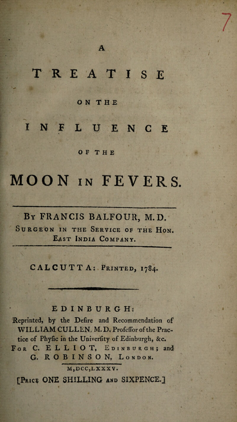 A TREATISE • / 1 -** O N T H E IN FLUENCE O F T H E \ . • s t MOON in FEVERS By FRANCIS BALFOUR, M.D. Surgeon in the Service of the Hon. East India Company. CALCUTTA: Printed, 1784. .1 ■ 1 \ • EDINBURGH: Reprinted, by the Defire and Recommendation of WILLIAM CULLEN. M.D. Profeffor of the Prac¬ tice of Phyfic in the Univerfity of Edinburgh, See. For C. ELLIOT, Edinburgh; and G. ROBINSON, London. M,DCC,LXXXV. [Pric? ONE SHILLING and SIXPENCE.]