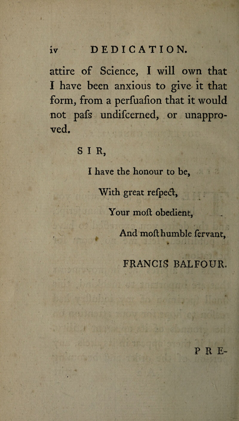 DEDICATION. attire of Science, I will own that I have been anxious to give it that form, from a perfualion that it would not pafs undifcerned, or unappro¬ ved. S I R, I have the honour to be. With great refpedl, i Your mod obedient, .1 f * * And mod humble fervant, j f 7 * FRANCIS BALFOUR. P R E-