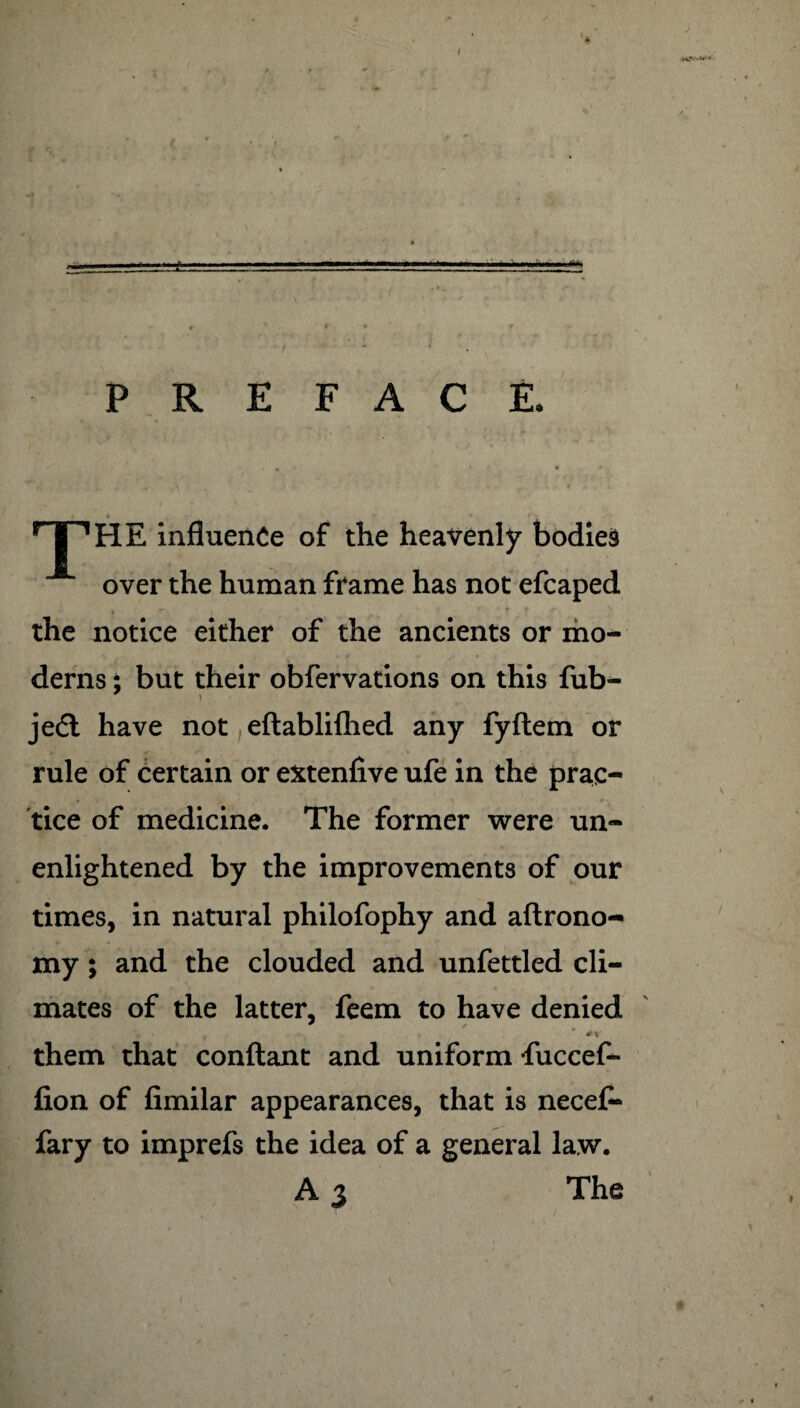 J PREFACE. • * _‘ 4 • , _ • TP HE influence of the heavenly bodies over the human frame has not efcaped the notice either of the ancients or mo¬ derns ; but their obfervations on this fub- jedl have not eftablifhed any fyftem or rule of certain or extenfive ufe in the prac¬ tice of medicine. The former were un¬ enlightened by the improvements of our times, in natural philofophy and aftrono- my; and the clouded and unfettled cli¬ mates of the latter, feem to have denied them that conftant and uniform fuccef- fion of fimilar appearances, that is necefl* fary to imprefs the idea of a general law. A 3 The