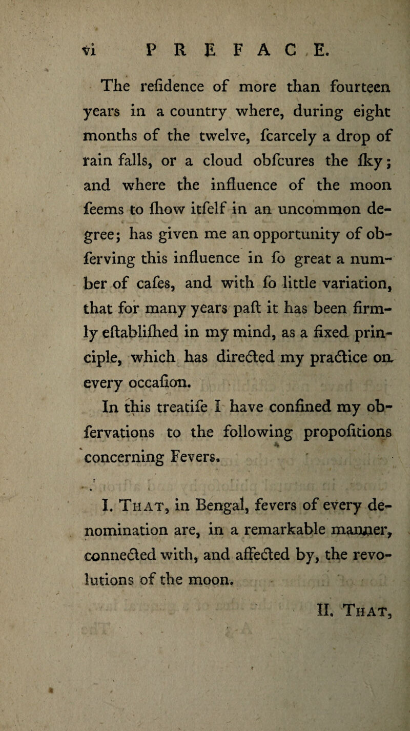 The refidence of more than fourteen years in a country where, during eight months of the twelve, fcarcely a drop of rain falls, or a cloud obfcures the fky; and where the influence of the moon feems to fhow itfelf in an uncommon de- C 4JL V ' . - « -£-» •- - gree; has given me an opportunity of ob- ferving this influence in fo great a num¬ ber of cafes, and with fo little variation, that for many years pafl it has been firm¬ ly eftablifhed in my mind, as a fixed prin¬ ciple, which has directed my pradtice oa every occafion. In this treatife I have confined my ob- fervations to the following propofitions * concerning Fevers. ... • I. That, in Bengal, fevers of every de¬ nomination are, in a remarkable manner, connected with, and affedled by, the revo¬ lutions of the moon. II. That,