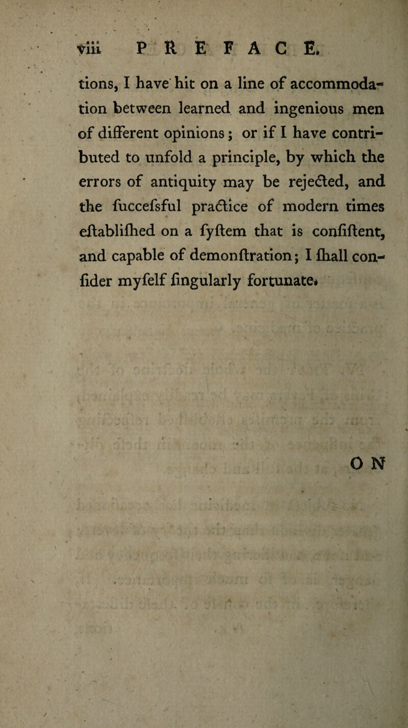 tions, I have hit on a line of accommoda- tion between learned arid ingenious men of different opinions; or if I have contri- / buted to unfold a principle, by which the errors of antiquity may be rejected, and the fuccefsful practice of modern times eftablifhed on a fyftem that is confiftent, and capable of demon ft ration; I fhall con- fider myfelf Angularly fortunate* O N \ \ /
