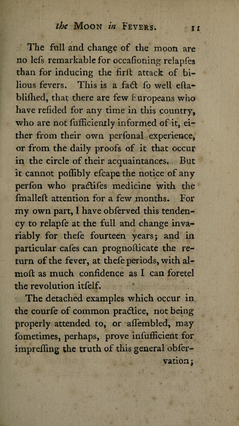 ii The full and change of the moon are no lefs remarkable for occafioning relapfes than for inducing the firft attack of bi¬ lious fevers. This is a fa6l fo well efta- blifhed, that there are few Europeans who have refided for any time in this country, who are not fufficiently informed of it, ei¬ ther from their own perfonal experience, or from the daily proofs of it that occur in the circle of their acquaintances. But it cannot poflibly efcape the notice of any perfon who pra&ifes medicine with the fmalleft attention for a few months. For my own part, 1 have obferved this tenden¬ cy to relapfe at the full and change inva¬ riably for thefe fourteen years; and in particular cafes can prognofticate the re¬ turn of the fever, at thefe periods, with al- moft as much confidence as I can foretel the revolution itfelf. The detached examples which occur in the courfe of common pradlice, not being properly attended to, or alfembled, may fometimes, perhaps, prove infufficient for impreffmg the truth of this general obfer- vation;