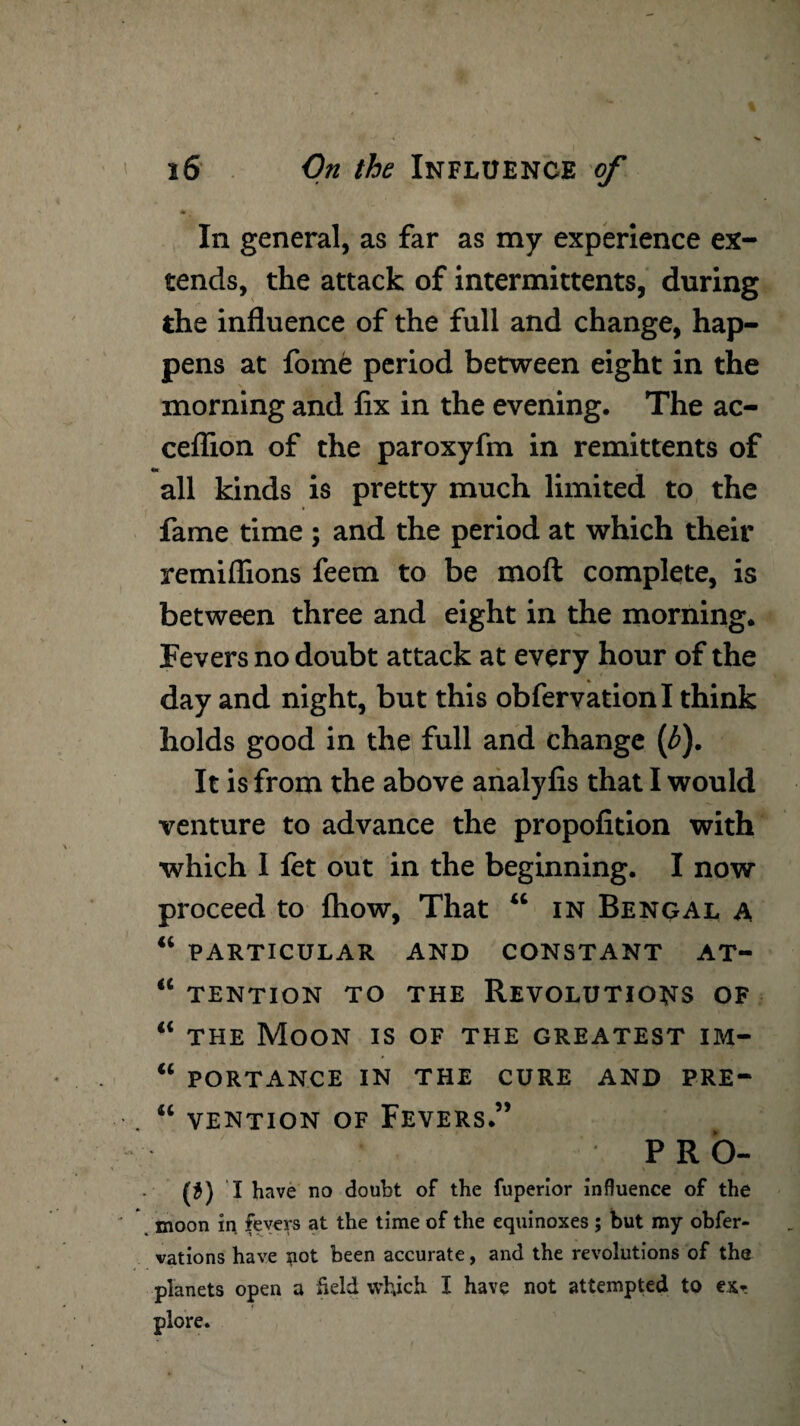 In general, as far as my experience ex¬ tends, the attack of intermittents, during the influence of the full and change, hap¬ pens at fome period between eight in the morning and fix in the evening. The ac- ceflion of the paroxyfm in remittents of «* _ _ all kinds is pretty much limited to the fame time ; and the period at which their remiflions feem to be mod complete, is between three and eight in the morning. Fevers no doubt attack at every hour of the day and night, but this obfervationl think holds good in the full and change (£). It is from the above analyfis that I would venture to advance the propofition with which I let out in the beginning. I now proceed to {how, That “ in Bengal a “ PARTICULAR AND CONSTANT AT- “ TENTION TO THE REVOLUTIONS OF “ the Moon is of the greatest im- “ portance in the cure and pre- “ vention of Fevers.” PRO- (*) i have no doubt of the fuperior influence of the moon in fevers at the time of the equinoxes ; but my obfer- vations have *iot been accurate, and the revolutions of the planets open a Held which I have not attempted to ex* plore.