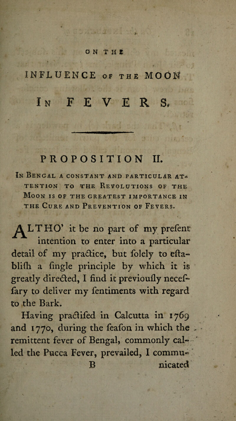 ON THE ' v / INFLUENCE of the MOON In FEVERS, PROPOSITION II. In Bencal a constant and particular at¬ tention to the Revolutions of the Moon is of the greatest importance in the Cure and Prevention of Fevers. AL THO’ it be no part of my prefent intention to enter into a particular detail of my pra&ice, but folely to efta- blifli a {ingle principle by which it is greatly directed, I find it previoufly necef- fary to deliver my fentiments with regard to the Bark. Having pra&ifed in Calcutta in 1769 and 1770, during the feafon in which the . remittent fever of Bengal, commonly cal¬ led the Pucca Fever, prevailed, I commu- B nicated