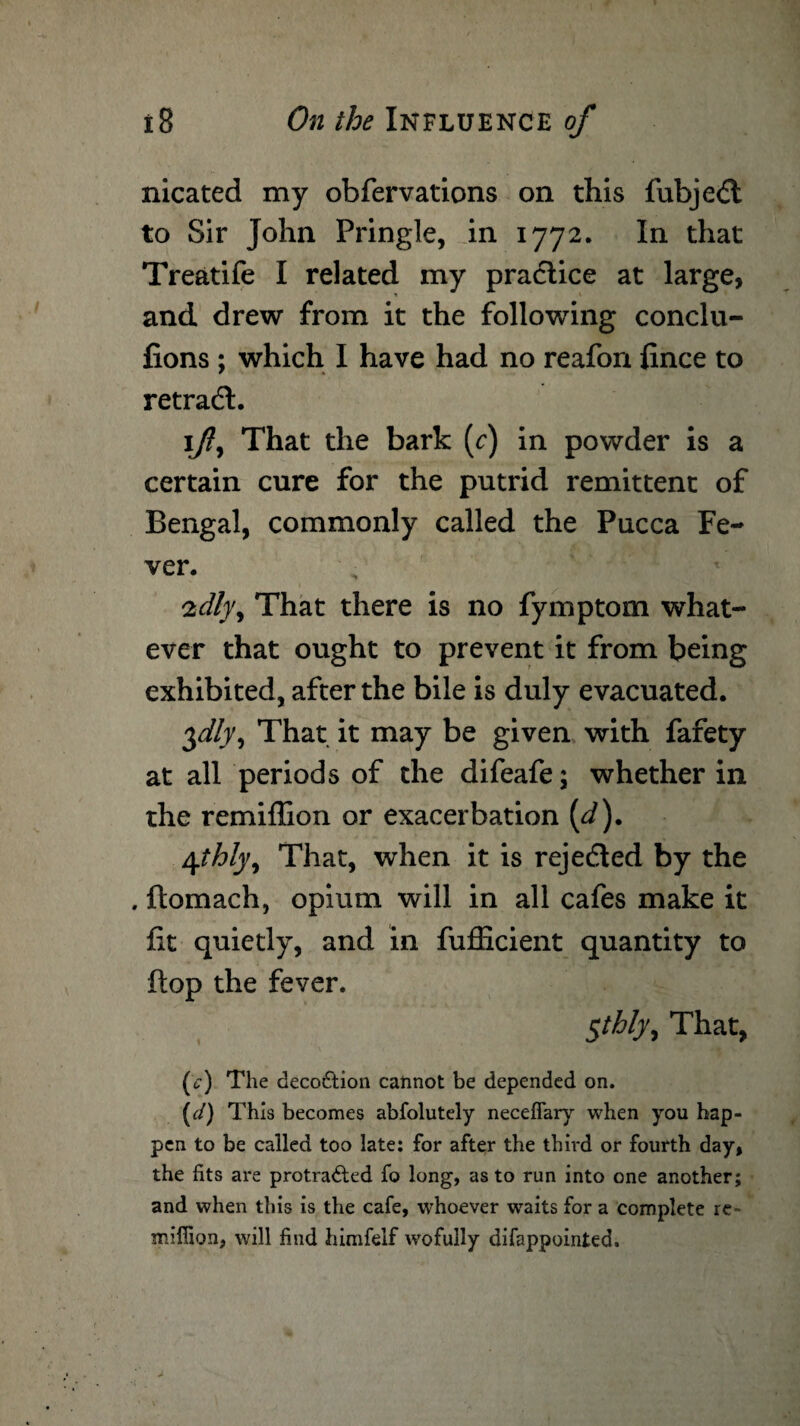 nicated my obfervations on this fubjedt to Sir John Pringle, in 1772. In that Treatife I related my practice at large, and drew from it the following conclu- fions ; which I have had no reafon fince to retradt. \fly That the bark (c) in powder is a certain cure for the putrid remittent of Bengal, commonly called the Pucca Fe¬ ver. 2dl}\ That there is no fymptom what¬ ever that ought to prevent it from being exhibited, after the bile is duly evacuated. $dly9 That it may be given with fafety at all periods of the difeafe; whether in the remiflion or exacerbation (J). \thly^ That, when it is rejedled by the . ftomach, opium will in all cafes make it fit quietly, and in fufficient quantity to flop the fever. $tbly. That, (c) The decoCtion cannot be depended on. (</) This becomes abfolutely neceffary when you hap¬ pen to be called too late: for after the third or fourth day, the fits are protracted fo long, as to run into one another; and when this is the cafe, whoever waits for a complete re- mifiion, will find himfelf wofully difappointed.