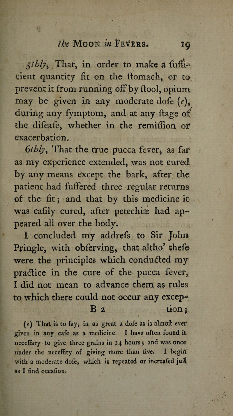 Kthb/i That, in order to make a fuffi- \ v. cient quantity fit on the ftomach, or to prevent it from running offby (tool, opium may be given in any moderate dofe (<?), during any fymptom, and at any ftage of i the difeafc, whether in the remiflion or exacerbation. 6thly, That the true pucca fever, as far as my experience extended, was not cured by any means except the bark, after the patient had fuffered three regular returns of the fit; and that by this medicine it was eafily cured, after petechise had ap¬ peared all over the body. I concluded my addrefs to Sir John Pringle, with obferving, that altho’ tihefe were the principles which conducted my practice in the cure of the pucca fever, I did not mean to advance them as rules to which there could not occur any excep- B 2 tion; * ■ 1 (<?) That is to fay, in as great a dofe as is almoft ever given in any cafe as a medicine I have often found it necelfary to give three grains in 24 hours; and was once under the neceflity of giving more than five. I begin With a moderate dofe, which is repeated or increafed as I find oceafion^