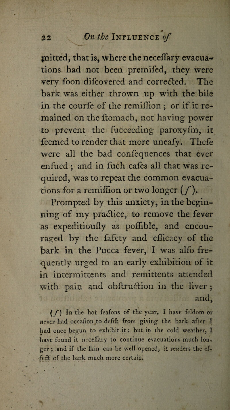 jnitted, that is, where the neceffary evacua-* tions had not been premifed, they were very foon difcovered and corrected. The bark was either thrown up with the bile in the courfe of the remiflion ; or if it re- ( mained on the ftomach, not having power to prevent the fucceeding paroxyfm, it feemed to render that more uneafy. Thefe were all the bad confequences that ever enfued; and in fuch cafes all that was re¬ quired, was to repeat the common evacua¬ tions for a remiflion or two longer (f). Prompted by this anxiety, in the begin¬ ning of my praddice, to remove the fever as expeditioufly as pofhble, and encou¬ raged by the fafety and efficacy of the bark in the Pucca fever, I was alfo fre¬ quently urged to an early exhibition of it in intermittents and remittents attended with pain and obftrmdion in the liver ; and, (f) In the hot feafons of the year, I have feidom or never had occafion to defift from giving the bark after I had once begun to exhibit it: but in the cold weather, I have found it n.ceffary to continue evacuations much lon¬ ger ; and if the Ikin can be well opened, it renders the ef~ £e£t of the bark much more certain.