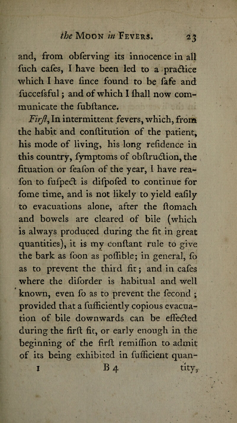 and, from obferving its innocence in all fuch cafes, I have been led to a practice which I have fince found to be fafe and fuccefsful; and of which I {hall now com¬ municate the fubftance. Firjl, In intermittent fevers, which, from the habit and conftitution of the patient, his mode of living, his long refidence in this country, fymptoms of obftru&ion, the fituation or feafon of the year, I have rea- fon to fufpedl is difpofed to continue for fome time, and is not likely to yield eafily to evacuations alone, after the ftomach and bowels are cleared of bile (which is always produced during the fit in great quantities), it is my conftant rule to give the bark as foon as poffible; in general, fo as to prevent the third fit; and in cafes where the diforder is habitual and well known, even fo as to prevent the fecond ; provided that a fufficiently copious evacua¬ tion of bile downwards can be effected during the firft fit, or early enough in the beginning of the firft retniflion to admit of its being exhibited in fufficient quan- I B 4 tity,