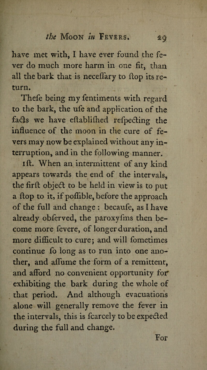 have met with, I have ever found the fe¬ ver do much more harm in one fit, than all the bark that is neceffary to flop its re¬ turn. Thefe being my fentiments with regard to the bark, the ufe and application of the fatfts we have eftablifhed refpecting the influence of the moon in the cure of fe¬ vers may now be explained without any in¬ terruption, and in the following manner. ift. When an intermittent of any kind appears towards the end of the intervals, the fir ft object to be held in view is to put a flop to it, if poflible, before the approach of the full and change : becaufe, as I have already obferved, the paroxyfms then be¬ come more fevere, of longer duration, and more difficult to cure; and will fometimes continue fo long as to run into one ano¬ ther, and affume the form of a remittent, and afford no convenient opportunity for exhibiting the bark during the whole of that period. And although evacuations alone will generally remove the fever in the intervals, this is fcarcely to be expected during the full and change. For