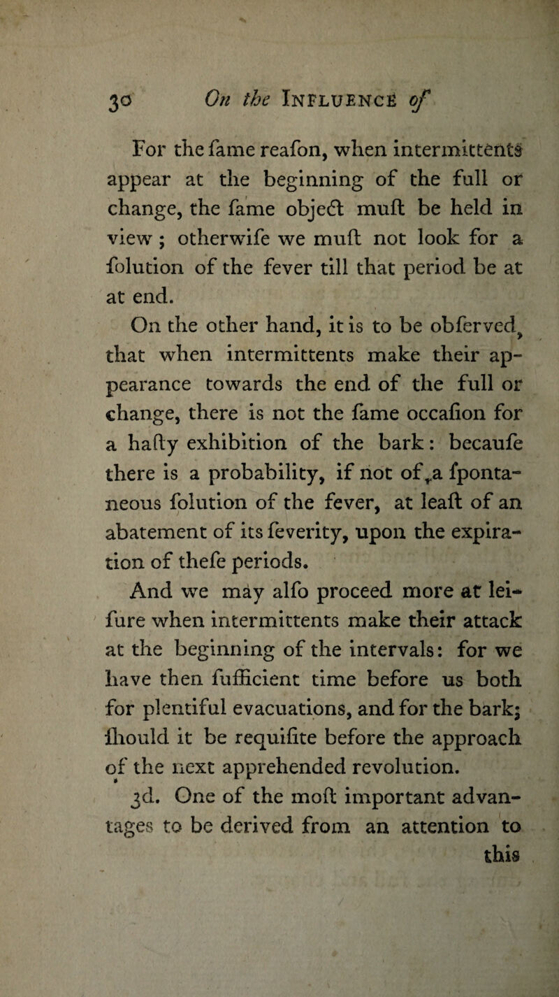 For the fame reafon, when intermittents appear at the beginning of the full or change, the fame object mud be held in view; otherwife we muft not look for a folution of the fever till that period be at at end. On the other hand, it is to be obferved^ that when intermittents make their ap¬ pearance towards the end of the full or change, there is not the fame occafion for a hafty exhibition of the bark: becaufe there is a probability, if not of ra fponta- neous folution of the fever, at leaft of an abatement of its feverity, upon the expira¬ tion of thefe periods. And we may alfo proceed more at lei— fure when intermittents make their attack at the beginning of the intervals: for we have then fufEcient time before us both for plentiful evacuations, and for the bark; lliould it be requifite before the approach of the next apprehended revolution. 3d. One of the mod important advan¬ tages to be derived from an attention to this