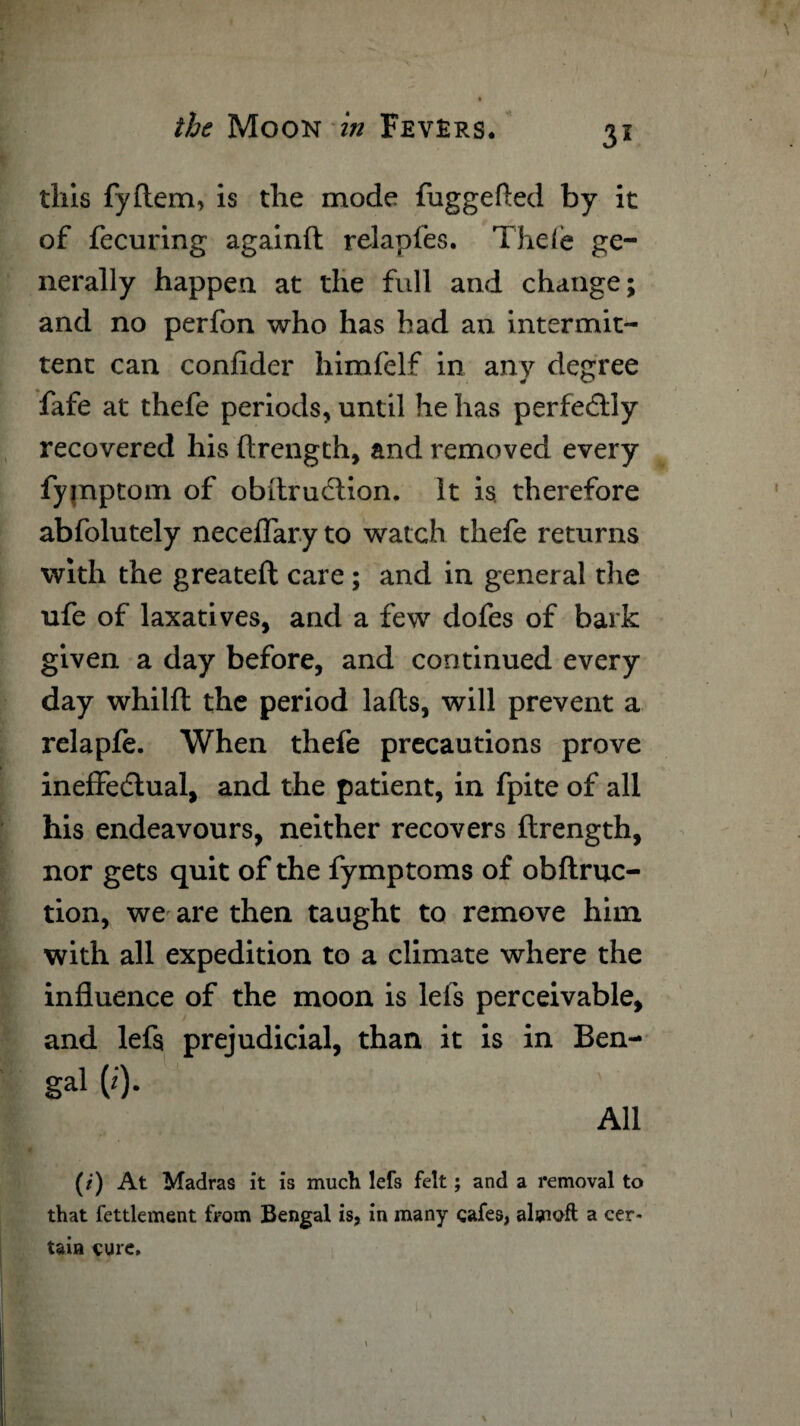 \ the Moon in Fevers. 31 this fyftem, is the mode fuggefted by it of fecuring againft relapfes. Thele ge¬ nerally happen at the full and change; and no perfon who has bad an intermit¬ tent can confider himfelf in any degree fafe at thefe periods, until he has perfedlly recovered his ftrength, and removed every fymptom of obitruclion. it is therefore abfolutely neceflaryto watch thefe returns with the greateft care; and in general the ufe of laxatives, and a few dofes of bark given a day before, and continued every day whilfl the period lafts, will prevent a relapfe. When thefe precautions prove ineffectual, and the patient, in fpite of all his endeavours, neither recovers ftrength, nor gets quit of the fymptoms of obftruc- tion, we are then taught to remove him with all expedition to a climate where the influence of the moon is lefs perceivable, and lefs prejudicial, than it is in Ben- gal (i). All (/') At Madras it is much lefs felt; and a removal to that fettlement from Bengal is, in many cafes, almoft a cer¬ tain cure.