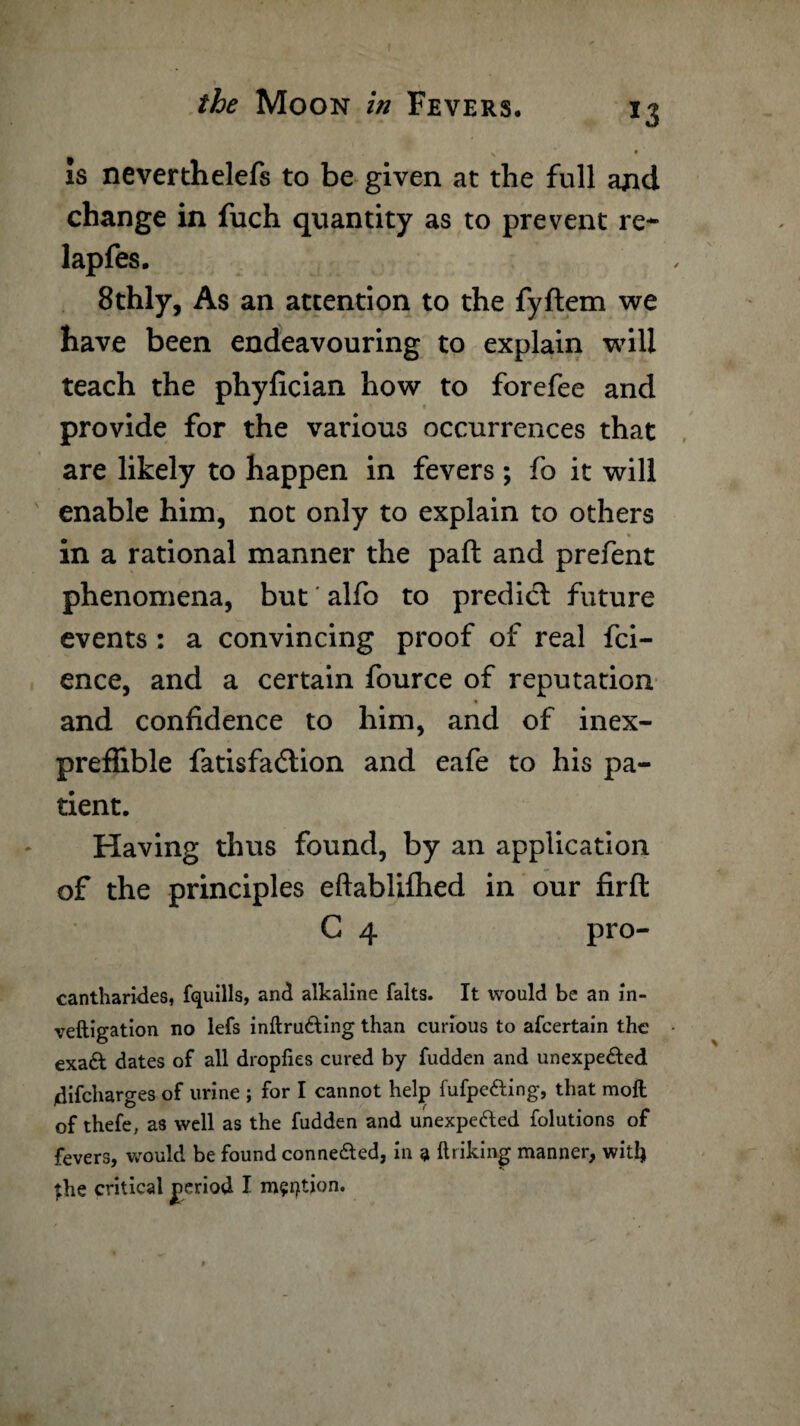 Is neverthelefs to be given at the full and change in fuch quantity as to prevent re- lapfes. 8thly, As an attention to the fyftem we have been endeavouring to explain will teach the phyfician how to forefee and provide for the various occurrences that are likely to happen in fevers; fo it will enable him, not only to explain to others in a rational manner the paft and prefent phenomena, but' alfo to predict future events : a convincing proof of real fci- ence, and a certain fource of reputation and confidence to him, and of inex- preffible fatisfadtion and eafe to his pa¬ tient. Having thus found, by an application of the principles eftablilhed in our firft C 4 pro- cantharkles, fquills, and alkaline falts. It would be an in- veftigation no lefs inftru&ing than curious to afcertain the exa& dates of all dropfies cured by fudden and unexpected idifcharges of urine ; for I cannot help fufpefting, that molt of thefe, as well as the fudden and unexpected folutions of fevers, would be found connected, in a linking manner, will)