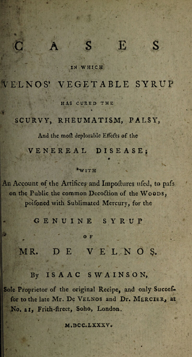C A S E S f ■  i' ■ \ IN WHICH V EL NOS’ VEGETABLE SYRUP HAS CURED THE SCURVY, RHEUMATISM, PALSY, And the mod deplorable Effects of the VENEREAL DISEASE; # •with % An Account of the Artifice^ and Impodures ufed, to pafs on the Public the common Decottion of the Woods, poifpned with Sublimated Mercury, for the GENUINE SYRUP * ' ' OF I - ■k LV' \ - a v MR. D E V E L N O S. * , >— _ By ISAAC SWAINSON, Sole Proprietor of the original Recipe, and only Succef- for to the late Mr. Dc Velnos and Dr. MERCIES, at No, zif Frith-llrect, Soho, London. M.DCC.LXXXV. (.