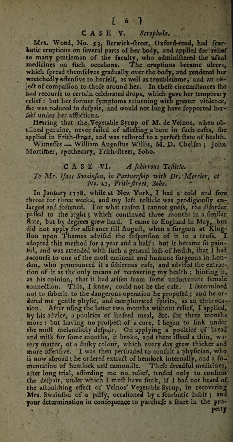 CASE V. ScrophuJa. Mr*. Wood, No. 53, Berwick-ftreet, Oxford^-road, had jfcor- fcutic eruptions on feveral parts of her body, and applied for relief to many gentleman of the faculty, who adminiftered the ufual medicines on fuch occafions. The eruptions became ulcers, which fpread themfelves gradually over the body, and rendered her , wretchedly ©flenfive to herfelf, as well as troublefome, and an ob¬ ject of companion to thofe around her. In thefe circumftances Ihc had recourfe to certain celebrated drops, which gave her .temporary relief: but her former fymptoms returning with greater violence, ike was reduced to defpair, and would not long have fupported her- jfelf under her afflictions. Hiring that the Vegetable Syrup of M. de Velnos, when ob¬ tained genuine, never failed of affecting a cure in fuch cafes, fhe applied in Frith-Urget, and was reflored to a perfedl flate of health. Witnefles William Augultus Willis, M. D. Chelfea ; John/ Mortiftier, apothecary, Frith-ftreet, Soho. CASE VI. A fchirrous Tejlicle. To Mr. Jjaac Sivainfon, in Partncrjlnp -with Dr. Mercier, at No. a.x, Fritlo-fireet, Soho. In January 1778, while at New York, I had a'cold and fore throat for three weeks, and my left teftiele was prodigioufly en¬ larged and foftened. For what reafon I cannot guefs, the diforder palled to the right; which continued three months in a fimilar ftate, but by degrees grew hard. I came to England in May, but did not apply for alTillancc till Augull, when a furgeon at King- fton upon Thames advifed the fufpenfion of it in a trufs. I adopted this method for a year and a half: but it became fo pain¬ ful, and was attended with fuch a general lofs of health, that I had .recourfe to one of the moll eminent and humane furgeons in Lon¬ don, who pronounced it a fchirrous cafe, and advifed the extrac¬ tion of it as the only means of recovering my health ; hinting it, as his opinion, that it had arifen from fome unfortunate female *onneflion. This, I knew, could not be the cafe. I determined not to fubmit to the dangerous operation he propofed ; and he or¬ dered me gentle phyftc, and camphorated fpirits, as an efnbroca- •. lion. After ufing the latter two months without relief, I applied, by his advice, a poultice of linfeed meal, &c. for three months more : but having no profpeft of a cure, I began to fink under the moll melancholy defpair. On applying a poultice of bread and milk for fome months, it broke, and there iflued a thin, wa¬ tery matter, of a dulky colour, which every day grew thicker and more ofFenflve. I was then perfuaded to confult a phyfician, who is now abroad ; he ordered extrafl of hemlock internally, and a fo¬ mentation of hemlock and camomile. Thefe dreadful medicines, after long trial, affording me no relief, tended only to confirm the defpair, under which I mull have funk, if I had not heard of the allonilhing effect of Velnos’ Vegetable Syrup, in recovering Mrs. Swainfon of a palfy, occafioned by a fcorhutic habit ; and your determination in confluence to purchafc a fhare in the pro- - s ' 'perty