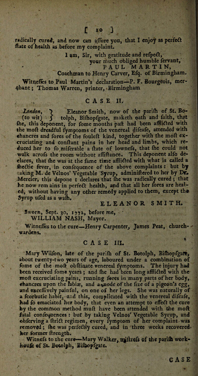 radically cured, and now can afllire you, that I enjoy as perfect ftatc of health as before my complaint. 1 am, Sir, with gratitude and refpett, your much obliged humble fervant, PAUL MARTIN, Coachman to Henry Carver, Efq. of Birmingham. Witnefles to Paul Martin’s declaration—P. F. Bourgeois, mer¬ chant; Thomas Warren, printer,‘Birmingham CASE II, London, *> Eleanor Smith, now of the parifh of St. Bo- (to wit) j tolph, Bifhopfgate, maketh oath and faith, th?t fhe, this deponent, for fome months paft had been afflicted with the moft dreadful fymptoms of the venereal difeafe, attended with chancres and fores of the fouleft kind, together with the moft ex¬ cruciating and conftant pain6 in her head and limbs, which re¬ duced her to fo miferable a ftate of lownefs, that (he could not walk acrofs the room without affiftance. This deponent alfo de¬ clares, that Ihe was at the fame time afflifted with what is called a Ihettic fever, in confequence of the above complaints» but by t aking M. de Velnos’ Vegetable ^Syrup, adminiftered to her by Dr* Merrier, this depone t declares that fhe was radically cured ; that he now rem ains in perfect health, amd that all her fores are heal¬ ed, without having any other remedy applied to them, except the Syrup ufed as a walh, f ELEANOR S MIT H.  Sworn, Sept. 30, 1771, before me, -• WILLIAM NASH, Mayor. Witnefles to the cure—Henry Carpenter^ James Peat, church- ' wardens. CASE Ilk Mary Wilfon, late of the parifh of St. Botolph, Bifhopfgatfcj about twenty-two years of age, laboured under a combination of fome of the moft obftinate venereal fymptoms. The injury had been received fome years ; and lhe had been long afflhfted with the moft excruciating pains, running fores in many parts of her body, chancres upon the labia?, and a^node of the fize of a pigeon’s egg, and exceflively painful, on one of her legs. She was naturally of a fcorbutic habit^-and this, complicated with the venereal difeafe, had fo emaciated her body, that even an attempt to efFeri the cure by the comfnon method muft have been attended with the moft fatal conferences : but by taking Velnos' Vegetable Syrup, and obferving a ftriri regimen, every fymptom of her complaint w’as removed; fhe was perfectly cured, and in three weeks recovered- , her former ftrength, Witnefs to the cure—Mary Walker, xqjftrefs of die parilh work- houfe of St. Botolph, Bifbopfgate,