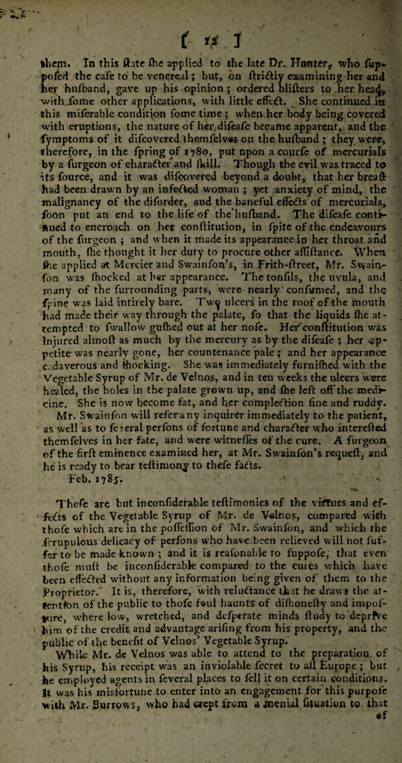 / ( if .1 ' ' '.-4 *hem* In this ftate (he applied to the late Dr. Jfmtter, who Tup* pofed the cafe to be venereal; but, on ftri£Uy examining her and her hufband, gave up his opinion ; ordered bliders to her heaej, with fomc other applications, with little effect. She continued in this miferable condition fome time ; when her body being covered with eruptions, the nature of her,difeafe became apparent, and the fymptoms of it difcovered themfelves on the hufband ; they were, therefore, in the fpring of 1780, put upon a courfe of mercurials by a furgeon of character and (kill. Though the evil was traced to its fource, and it was difcovered beyond a doubt, that her bread had been drawn by an infeffed woman ; yet anxiety of mind, the malignancy of the diforder, and the baneful effects of mercurials, jfoon put an end to the life of the hulband. The difeafe conti¬ nued to encroach on her conflitution, in fpite of the endeavours of the furgeon ; and when it made its appearance in her throat and mouth, (he thought it her duty to procure other alfiftance. \Vheti fhe applied at Merrier and Swainfon’s, in Frith-ftreet, Mr. S\\airt- fon was fhocked at her appearance. Thetonfils, the uvula, and many of the furrounding parts, were nearly confumed, and the fpine was laid intirely bare. Tw^ ulcers in the roof of the mouth had made their way through the palate, fo that the liquids (he at¬ tempted to fwallow gufbed out at her nofe. Her conflitution was Injured almoft as much by the mercury as by the difeafe ; her -op- petite was nearly gone, her countenance pale ; and her appearance cadaverous and (hocking. She was immediately furnifhed with the Vegetable Syrup of Mr. de Velnos, and in ten weeks the ulcers were healed, the holes in the palate grown up, and (he left off the medi¬ cine. She is now become fat, and her completion fine and ruddy. Mr. Swainfon will referany inquirer immediately to the patient, as well as to fereral perfons of fortune and charater who interefled themfelves in her fate, and were witnefles of the cure. A furgeon of the firft eminence examined her, at Mr. Swainfon’s requefl, and he is ready to bear tellimony to thefe fats. Feb.1785. ’ v Thefe are but inconfiderable teftimonies of the virtues and ef- ■ fets of the Vegetable Syrup of Mr. de V«lnos, compared with thofe which are in the poflcffion of Mr. Swainfon, and which the .fcrupulous delicacy of perfons who have been relieved will not fuf- fex to be made known ; audit is reafbnahie to fuppofe, that even thofe mud be inconfiderabk compared to the cutes which have been effeted without any information being given of them to the Proprietor.” It is, therefore, with relutance that he draws the at¬ tention of the public to thofe foul haunts of difhonedy and impof- *ure, where low, wretched, and defperate minds fiudy to deprive » him of the credit and advantage arifing from his property, and the public of the benefit of Velnos’ Vegetable Syrup.' While Mr. de Velnos was able to attend to the preparation of his Syrup, his receipt was an inviolable fecret to all Furope ; but he employed agents in feveral places to fell it on certain conditions. It was his misfortune to enter into an engagement for this purpole with Mr. Burrows, who had crept from a jnenial fituation to that «f