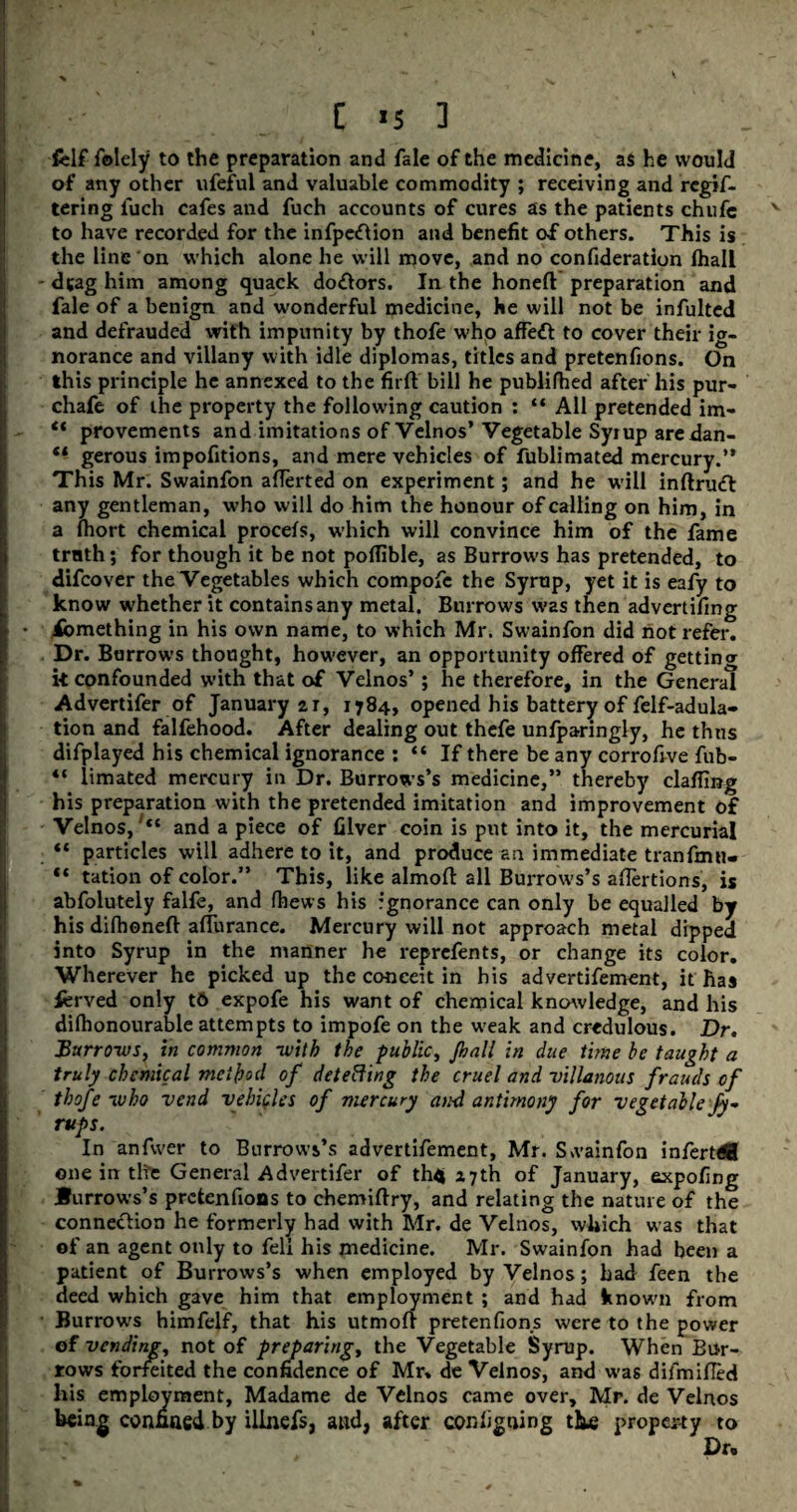 felf folely to the preparation and fale of the medicine, as he would of any other ufeful and valuable commodity ; receiving and regis¬ tering fuch cafes and fuch accounts of cures as the patients chufc to have recorded for the infpeftion and benefit of others. This is the line on which alone he will move, and no consideration Shall - drag him among quack do£tors. In the honed preparation and fale of a benign and wonderful medicine, he will not be infulted and defrauded with impunity by thoSe who afTedt to cover their ig¬ norance and villany with idle diplomas, titles and pretenfions. On this principle he annexed to the fir ft' bill he publifhed after his pur- chafe of the property the following caution : “ All pretended im- “ provements and imitations of Velnos’ Vegetable Syrup aredan- “ gerous impofitions, and mere vehicles of Sublimated mercury.” This Mr. Swainfon afterted on experiment; and he will inftrinft any gentleman, who will do him the honour of calling on him, in a fhort chemical procefs, which will convince him of the Same trath; for though it be not poflible, as Burrows has pretended, to diScover the Vegetables which compofc the Syrup, yet it is eafy to know whether it contains any metal. Burrows was then advertising ♦ iomething in his own name, to which Mr. Swainfon did not refer. Dr. Burrows thought, however, an opportunity offered of getting k confounded with that of Velnos’; he therefore, in the General Advertifer of January 21, 1784, opened his battery of Self-adula¬ tion and falfehood. After dealing out thefe unfparingly, he thus difplayed his chemical ignorance : “ If there be any corrofive fub- |j “ limated mercury in Dr. Burrows’s medicine,” thereby clailing his preparation with the pretended imitation and improvement of Velnos, “ and a piece of filver coin is put into it, the mercurial “ particles will adhere to it, and produce an immediate tranfmn- “ tation of color.” This, like almoft all Burrows’s aftertions, is abfolutely falfe, and fhews his ignorance can only be equalled by his difhoneft afturance. Mercury will not approach metal dipped into Syrup in the manner he reprefents, or change its color. Wherever he picked up the conceit in his advertisement, it has fcrved only t6 expofe his want of chemical knowledge, and his difhonourable attempts to impofe on the weak and credulous. Dr. Burrows, in common -with the public, Jhall in due time be taught a truly chemical method of detecting the cruel and villanous frauds of thofe who vend vehicles of mercury and antimony for vegetable Jy- rups. In anfwer to Burrows’s advertisement, Mr. Swainfon infertdH one in the General Advertifer of th4 27th of January, expofing Burrows’s pretenfions to chemiftry, and relating the nature of the connection he formerly had with Mr. de Velnos, which was that of an agent only to fell his medicine. Mr. Swainfon had been a patient of Burrows’s when employed by Velnos; had feen the deed which gave him that employment ; and had known from Burrows himfelf, that his utmoft pretenfions were to the power of vending, not of preparing, the Vegetable Syrup. When Bur¬ rows forfeited the confidence of Mr, de Velnos, and was difmifted his employment, Madame de Velnos came over, Mr. de Velnos being confined by illnefs, and, after configning the property to