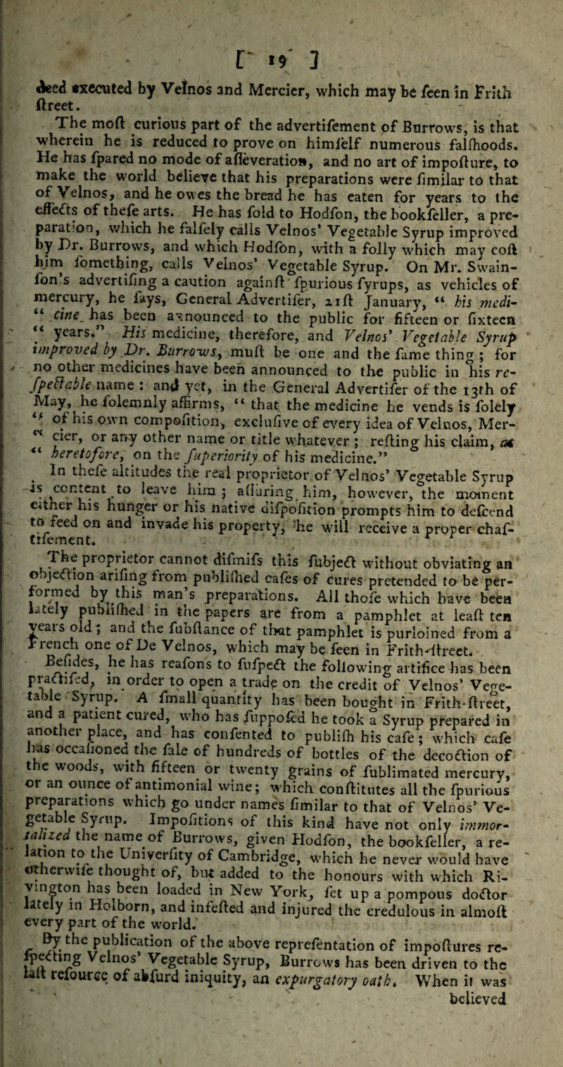 deed executed by Velnos and Mcrcicr, which may be leen in Frith ftreet. The moft curious part of the advertifement of Barrows, is that wherein he is reduced to prove on himfolf numerous falfhoods. He has fpared no mode of afleveratioi*, and no art of impoflure, to make the world believe that his preparations were fimilar to that °f Velnos, and he owes the bread he has eaten for years to the effects of thefe arts. He has fold to Hodfon, the bookfcller, a pre¬ paration, which he falfoly calls Velnos’ Vegetable Syrup improved by Hr. Burrows, and which Hodfon, with a folly which may coft him fomething, calls Velnos’ Vegetable Syrup. On Mr. Swain- fon s advertifing a caution againft fpurious fyrups, as vehicles of mercury, he lays, General Advertifor, zifl January, “ his medi¬ cine has been announced to the public for fifteen or fixtecn years. His medicine, therefore, and Velnos’ Vegetable Syrup improved by Hr. Burro~wsy mult be one and the fame thing ; for no other medicines have been announced to the public in his rc- fpeftcble name : and yet, in the General Advertifor of the 13th of May, he folemnly affirms, “that the medicine he vends is folely * n coirpolition, exclufive o£ every idea of Veluos, Mer- cier, or any other name or title whatever ; refling his claim, at “ heretofore, on the Superiority of his medicine.” , thele altitudes tne real proprietor of Velnos’ Vegetable Syrup •is consent to leave him 5 alluring him, however, the moment e»i.ner his hunger or his native difpolkion prompts him to defoend to feed on and invade his property, foe will receive a proper chafo tifoment. The proprietor cannot difmifs this fubjett without obviating an o. jection arifing from puoliliied cafos of cures pretended to be per¬ formed by this man’s preparations. All thofo which have been lately publilhed in the papers are from a pamphlet at leaft ten veais old; and the fubflance of tl>at pamphlet is purloined from a j one■ °f He Velnos, which may be foen in Frith ■'direct, elides, he has reafons to fufpedt the following artifice has been pradlifod, in order to open a trade on the credit of Velnos’ Veoe- table Syrup. A fmall quantity has been bought in Frith-ftreet, and a patient cured, who has foppofod he took a Syrup prepared in another place, and has confonted to publifh his cafe; which cafe has occasioned the fale of hundreds of bottles of the decoftion of the woods, with fifteen or twenty grains of fublimated mercury, or an ounce of antimonial wine; which conflitutes all the fpurious preparations which go under names fimilar to that of Velnos’ Ve- £ea e Symp. Impofitions of this kind have not only immor- lull zed the name, of Burrows, given Hodfon, the bookfoller, a re- ation to the Univerfity of Cambridge, which he never would have etherwifo thought of, but added to the honours with which Ri- vington has been loaded in New York, fot up a pompous doftor Htely in Holborn, and mfofted and injured the credulous in almoft every part of the world. By the publication of the above reprefontation of impoftures re- fpedtmg Velnos’ Vegetable Syrup, Burrows has been driven to the ialt relource of abfurd iniquity, an expurgatory oath. When it was believed