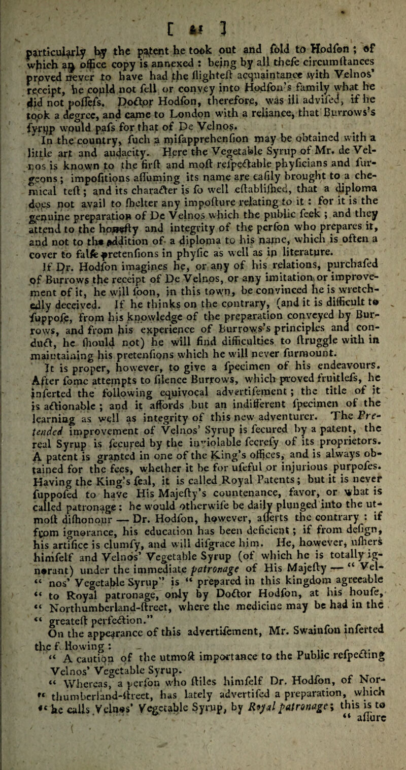 C »! 1 . particularly by the patent he took out and fold to Hodfon ; of which an office copy is annexed : being by all thefe circumfiances proved never to have had the flighted acquaintance with Velnos’ receipt, he copld not fell or convey into Hodfon’s family what he iid not poflefs. Dotfpr Hodfon, therefore, was ill advifed, if he to.ok a degree, and came to London with a reliance, that Burrows s fvrtjp would pafs for that of De Velno$. In the country, fuch a n)ifapprehenfion may be obtained with a little art and audacity. Hpre the Vegetable Syrup of Mr. de Vel- nos is known to the firft and moll refpeCfable phyficians and fur- gcons; impofitions affirming its name are eafily brought to a che¬ mical tefl; and its character is fo well eflablifhed, that a diploma do.es not avail to fhelter any impoflure relating to it : for it is the genuine preparation of De Velnos which the public feek ; and they attend to the honefty and integrity of the perfon who prepares it, and not to th* addition of- a diploma to his fiatne, which is often a cover to falfefretenfions in phyfic as well as ip literature. If I}r. Hodfon imagines he, or any of his relations, purchafed of Burrows the receipt of De Velnos, or any imitation or improve¬ ment of it, he wjll foon, in this town, be convinced he is wretch¬ edly deceived. If he thinks on the contrary, (and it is difficult t® „ fuppofp, from his knowledge of the preparation conveyed by Bur¬ rows, and from his experience of Burrows’s principles and con¬ duct, he fhould not) he will find difficulties to flruggle with in maintaining his pretenfions which he will never furmouot. It is proper, however, to give a fpecimen ot his endeavours. After fomc attempts to filence Burrows, which proved fruitlefs, he jnferted the following equivocal advertifement; the title of it is actionable ; and it affords but an indifferent fpecimen of the learning as well as integrity of this new adventurer. The Pre¬ tended improvement of Velnos’ Syrup is fecured by a patent, the real Syrup is fecured by the inviolable fecrefy of its proprietors. A patent is granted in one of the King’s offices, and is always ob¬ tained for the fees, whether it be for ufeful or injurious purpofes. Having the King’s feal, it is called Royal Patents; but it is never fuppofed to have His Majefty’s countenance, favor, or what is Called patronage: he would otherwile be daily plunged into the ut- moft difhonour — Dr. Hodfon, however, afierts the contrary : if f^om ignorance, his education has been deficient j if from defign, his artifice is clumfy, and will difgrace him. He, however, uffiers hinifelf and Velnos’Vegetable Syrup (of which he is totally ig¬ norant) under the immediate patronage of His Majefty — “ Vel- “ nos’ Vegetable Syrup” is “ prepared in this kingdom agreeable «« to Royal patronage, only by DoCtor Hodfon, at his houfe, “ Northumberland-ftreet, where the medicine may be had in the “ greatefl perfection.” , , On the appearance of this advertifement, Mr. Swainfon inferted the f liowing : r a* “ A cautiqn of the utmoft importance to the Public refpeCting Velnos’ Vegetable Syrup. “ Whereas, a perfon who ftiles himfclf Dr. Hodfon, of Nor- “ thumberiand-ftreet, has lately advertifed a preparation, which he calls Velnos’ Vegetable Syrup, by Royal patronage; this is to “ allure