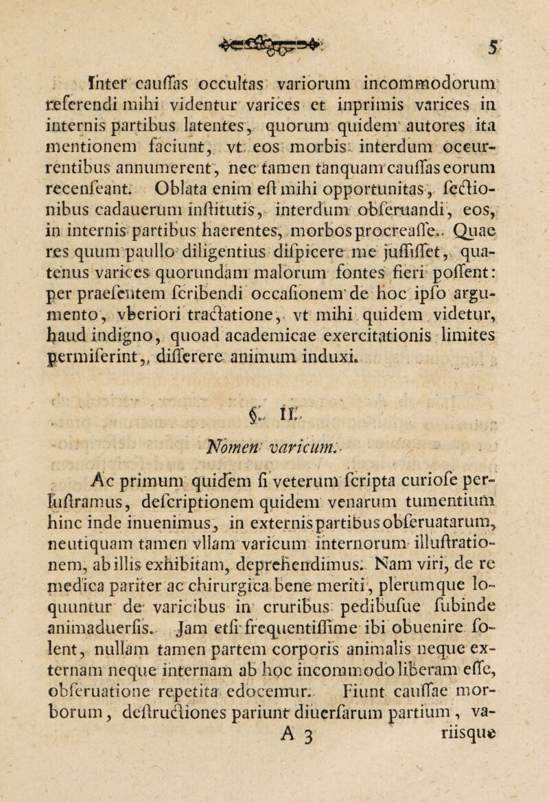 Inter caudas occultas variorum incommodorum' referendi mihi videntur varices et inprimis varices in internis partibus latentes, quorum quidem autores ita mentionem faciunt,, vt eos morbis interdum occur¬ rentibus annumerent, nec tamen tanquam cauffas eorum recenfeant. Oblata enim eft mihi opportunitas, fedio- nibus cadauerum inftitutis, interdum obferuandi, eos, in internis partibus haerentes, morbos procreafTe.. Quae res quum paullo diligentius difpicere me juffiflet,vqua¬ tenus varices quorundam malorum fontes fieri potient: per praebentem feribendi occationem* de hoc ipfo argu¬ mento, vfeeriori tradatione ,-vt mihi quidem videtur, haud indigno, quoad academicae exercitationis limites germiferint 5> differere animum induxi. ' ; i V *. ' , V §: il Nomen- varicum Ac primum quidem fi veterum feripta curiofe per- lufiramus, deferiptionem quidem venarum tumentium hinc inde inuenimus, in externispartibus obferuatarum, neutiquam tamen vllam varicum internorum illuftratio- nem, ab illis exhibitam, deprehendimus: Nam viri, de re medica pariter ac chirurgica bene meriti , plerumque lo¬ quuntur de* varicibus in cruribus pedibufue fubinde animaduerfis.. Jam etfi frequentiffime ibi obuenire fo~ lent, nullam tamen partem corporis animalis neque ex¬ ternam neque internam ab hoc incommodo liberam e (Te, obferuatione repetita edocemur. Fiunt caullae mor¬ borum , defirudiones pariunt diuerfarum partium , va-