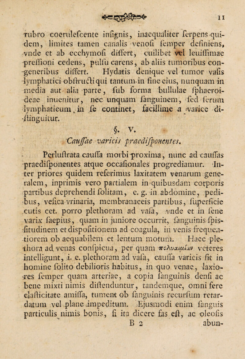 rubro coerulefcente infignis, inaequaliter ferpens qui¬ dem, limites tamen canalis venofi femper definiens, vnde et ab ecchymofi differt, cuilibet vel leuiffimae -preffioni cedens, pulfu carens, ab aliis tumoribus con- -generibus differt. Hydatis denique vel tumor vafis -lymphatici-obfkudli qui tantumin fine eius, nunquam in media aut alia parte, fub forma bullulae fiphaeroi- deae inuenitur, nec unquam fanguinem, fed ferum lymphaticum, ia fe continet, facillime a varice di- ilinguitur* §* V. 'Catijjae varicis firaedifponcntes, Perlufirata cauffa morbi-proxima, nunc ad caudas praedifponentes atque occafionales progrediamur. In¬ ter priores quidem referimus laxitatem venarum gene¬ ralem, inprimis-vero partialem imquibusdam corporis partibus deprehendi folitam, e. g. in abdomine, pedi¬ bus, vefica vrinaria, membranaceis partibus, fuperficie cutis cet. porro plethoram. ad vafa, vnde et in fene varix faepius, quam in juniore occurrit, {anguinis fpis- fitudinem etdispofitionem ad coagula, in venis frequeu- tiorem ob aequabilem et lentum motum. Haec ple- thora ad venas confpicua, perquam ircKvaipUv veteres intelligunt, i. e. plethoram ad vafa, caufia varicis fit in homine folito debilioris habitus, in quo venae, laxio¬ res femper quam arteriae, a copia languinis denfi ac bene mixti nimis difienduntur, tandemque, omni fere ejafiicitate amiffa, tument ob fanguinis recurfum retar¬ datum vel plane impeditum. .Ejusmodi enim fanguis particulis nimis bonis, fi ita dicere fas eft, ac oleofis B 2 abun-