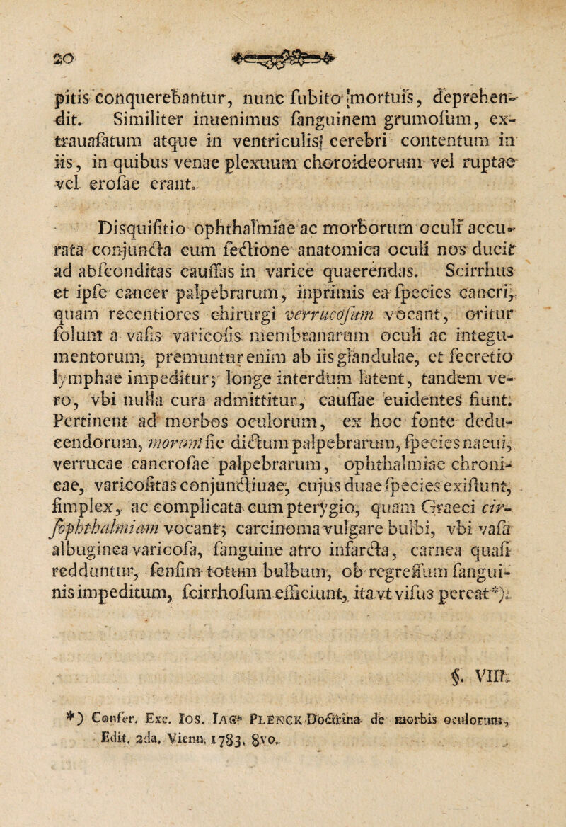 20 pitis conquerebantur, nunt fubito [mortuis, deprehen¬ dit. Similiter inuenimus fanguinem grumofum, ex- trauafatum atque m ventriculis; cerebri contentum in iis, in quibus venae plexuum choroideorum vel ruptae vel erclae erant.. Disquifitio Ophthalmiae ac morborum oculf accu¬ rata conjuncta eum feflione anatomica oculi nos ducit ad abfeonditas caufias in varice quaerendas. Scirrhus et ipfe cancer palpebrarum, inprimis ea fpecies cancriy quam recentiores chirurgi verrucojum vocant, oritur foluiit a vafis varicofis membranarum oculi ac integu¬ mentorum, premuntur enim ab iis glandulae, et fecretio lymphae impeditury longe interdum latent, tandem ve¬ ro, vbi nulla cura admittitur, cauffae euidentes fiunt. Pertinent ad morbos oculorum, ex hoc fonte dedu¬ cendorum, morunl&Q dictumpalpebrarum, fpeciesnaeuq verrucae cancrofiae palpebrarum, Ophthalmiae chroni¬ cae, varicofitasconjuiiifiiuae, cujus duae Ipeciesexiftunt, fitnplex, ac complicata cum pterygio, quam Graeci cir~ fofhthalmiam vocant* carcinoma vulgare bulbi, vbi vafia albuginea varicofa, fanguine atro infardta, carnea quali redduntur, fenfira- totum bulbum, ob regreffum fangui- nis impeditum, fcirrhofum efficiunt, .it&vtvifua pereat*). $. vim €®nfer. Exc. Ios. Iag* Piengk•Do£fcih& de morbis oailoEiun^ Edit, ada. Vieiui, 1783. &V0.,