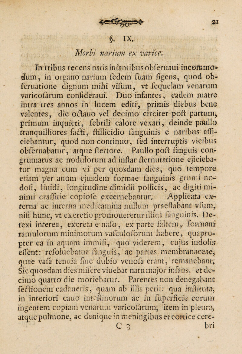 §. IX, Mori i narium ex varice: fn tribus recens natis infantibus obferuaui incommov dum, in organo narium fedem fuam figens, quod ob- feruatione dignum mihi vifum, vt fequelam venarum varicofarum confideraui. Duo infantes, eadem matre intra tres annos in lucem editi, primis diebus bene valentes, die oftauo vel decimo circiter poft partum, primum inquieti, febrili calore vexati, deinde paullo tranquilliores facti, flillicidio fanguinis e naribus affi¬ ciebantur, quod non continuo, fed interruptis vicibus obferuabatur, atque flertore. Paullo poft fanguis com grumatus ac nodulorum ad inflar demutatione ejicieba¬ tur magna cum vi per quosdam dies, quo tempore etiam per anum ejusdem formae fanguinis grumi no- doli, liuidi, longitudine dimidii pollicis, ac digiti mi¬ nimi craffitie copiofe excernebantur;. Applicata'‘ex¬ terna ac interna medicamina nullum praedabant vfum, nifi hunc, vt excretio promoneretur illius fanguinis. De¬ texi interea, excreta e nafo, ex parte fakem, formam ramulorum minimorum vafculoforuni habere, quapro¬ pter ea in aquam immifi, quo viderem, cujus indolis edent: refoluefeatur languis., ac partes membranaceae, quae vafa tenuia fine dubio venofa erant, remanebant* Sic quosdam dies mifere viuebat natu major infans, et de¬ cimo quarto die moriebatur. Parentes non denegabant feflionem cadnueris, quam ab illis petii: qua inditura-, in interiori cano i-ntefiinorum ac m fuperficie eorum ingentem copiam venarum varicofarum, item in pleur a* atque pulmone, ac denique in meningibus et cortice cere- C 3 bri