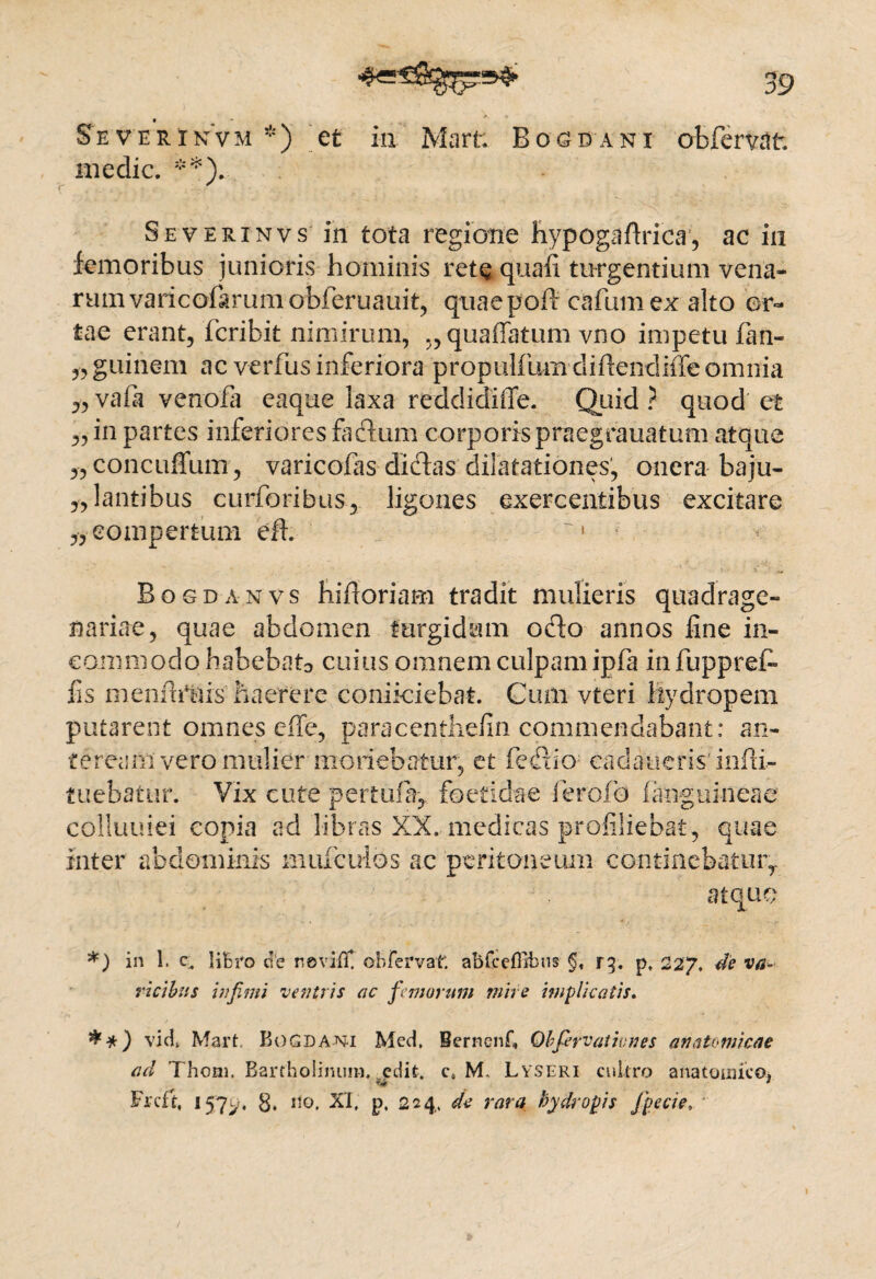 SeverinVm *) et in Marti Boa da n i obfervdt. medie. **). Severinvs in tota regione hypogaflrica, ac in femoribus junioris hominis retQ quafi turgentium vena¬ rum varicolarumobferuauit, quaepoft cafumex alto or¬ tae erant, fcribit nimirum, „quaffatum vno impetu fan- ,, guinem ac verfus inferiora propulfum diflendiiTe omnia „ vaft venofa eaque laxa reddidiffe. Quid ? quod et „ in partes inferiores fidum corporis praegrauatum atque „concuflum, varicofas didas dilatationes, onera baju- „lantibus curforibus, ligones exercentibus excitare „ compertum eh. '1 Bogdanvs hifloriam tradit mulieris quadrage¬ nariae, quae abdomen turgidum odo annos line in¬ commodo habebatD cuius omnem culpam ipfa infuppref- fs m e n fttms h a ere re conikiebat. Cum vteri hydropem putarent omnes ciTe, paracenthefin commendabant: an¬ te ream vero mulier monebatur, et fedio ea daneris' inlti- tuebatur. Vix cute pertu% foetidae i er olo fanguineae colluuiei copia ad libras XX. medicas profiliebat, quae inter abdominis mulculos ac peritoneum continebatur,. atque *) in 1. c. lifcro de nevifiC ob fervat. abfceffibus §, r^. p, 227. de va¬ ricibus infimi ventris ac fimorum mire implicatis, vid> Mart Bogdani Med. Bernenf, Obfiervatinnes anatomicae ad Thom. Bartholinum. edit, c» M, Lyseri cullro anatoauco* Frcft, 157l,-, g, ito. XI. p, 224. de rara hydropis Jpecie,