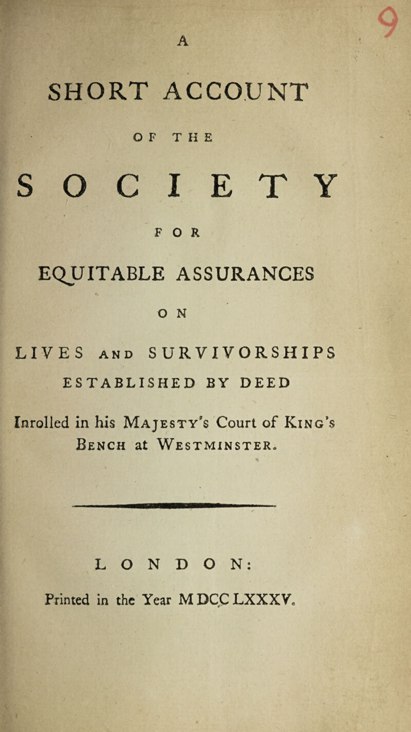 SHORT ACCOUNT OF THE SOCIETY FOR EQUITABLE ASSURANCES O N LIVES and SURVIVORSHIPS ESTABLISHED BY DEED \ Inrolled in his Majesty’s Court of King’s Bench at Westminster. LONDON: