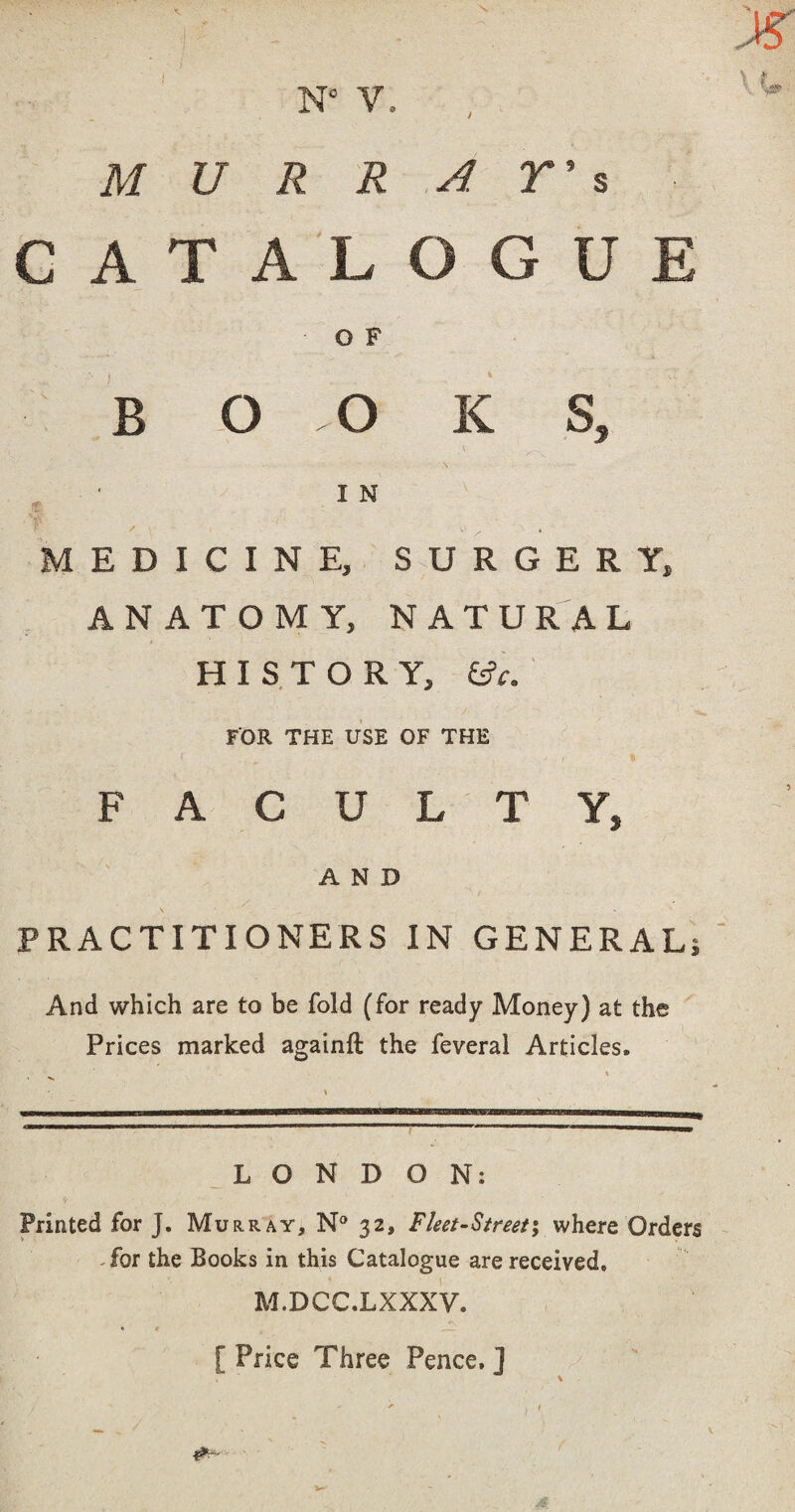 M U R R A r 5 s G A T A L 0 G U E 0 F B 0 0 K V s. ■ I N A / , MEDICINE, SURGERY, ANATOMY, NATURAL HISTORY, i^c.' FOR THE USE OF THE F A C U L T Y, AND PRACTITIONERS IN GENERAL; And which are to be fold (for ready Money) at the Prices marked againft the feveral Articles. ‘  ' I -■■ ■■ ■ U'l _L O N D ON: Printed for J. Murray, N® 32, Fleet-Sireet; where Orders .for the Books in this Catalogue are received, M.DCC.LXXXV. [ Price Three Pence. ]