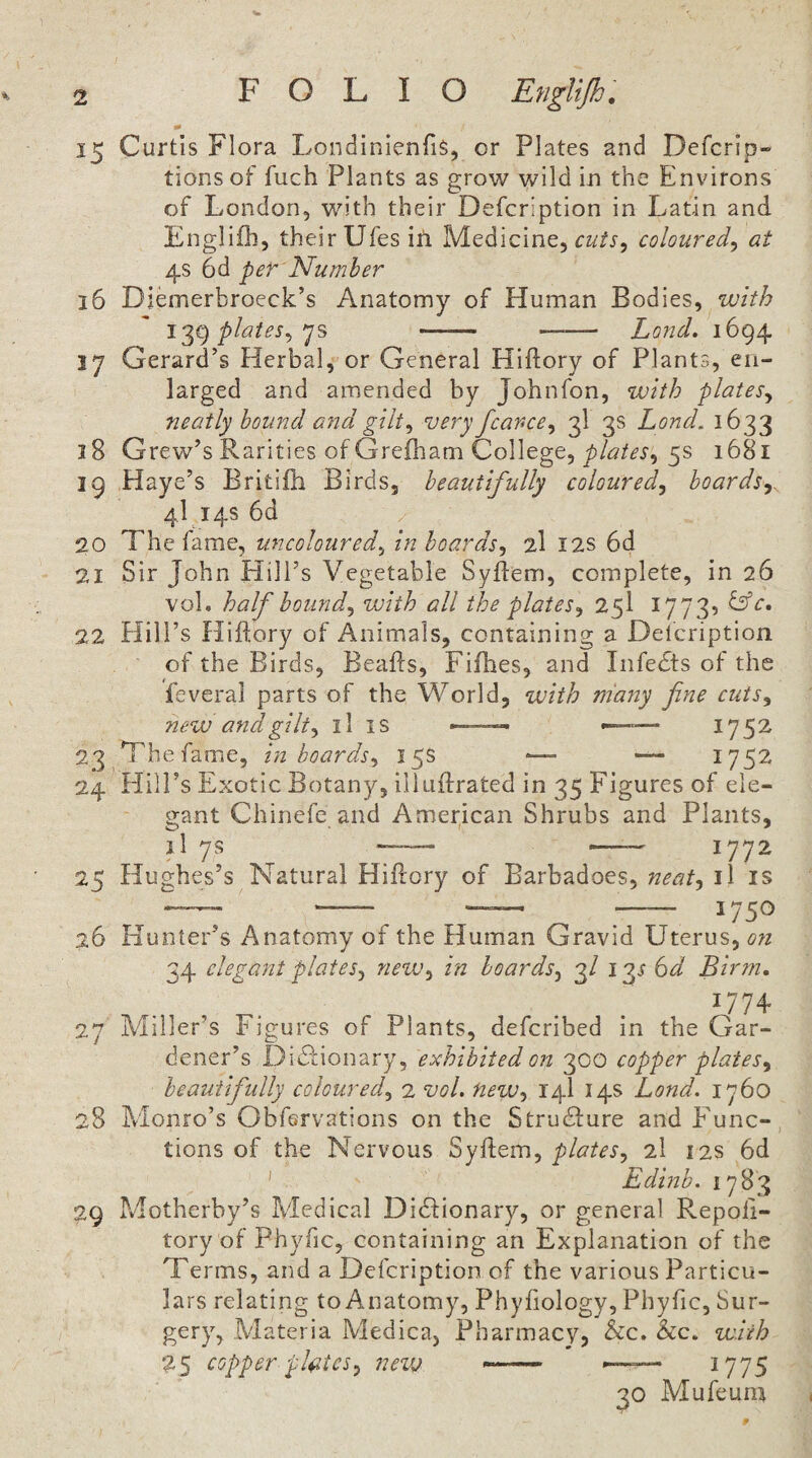 15 Curtis Flora LondinienfiS, or Plates and Defcrip- tionsof fuch Plants as grow wild in the Environs of London, with their Defcription in Latin and Englifh, their Ufes iti Medicine, coloured^ at 4s 6d per Number 16 Diemerbroeck’s Anatomy of Human Bodies, with plates^ js - —— Lond. 1694 17 Gerard’s Herbal, or General Hiftory of Plants, en¬ larged and amended by Johnfon, with plates^ neatly hound a7id gilt^ very fcarce^ 3I 3s Lond. 1633 18 Grew’s Rarities of Grefham College, 5s 1681 19 Haye’s Britifh Birds, beautifully coloured^ boards^ 41.14s 6d 20 The fame, uncoloured.^ in hoards^ 2I I2S 6d 21 Sir John Hill’s Vegetable Syflem, complete, in 26 voL half bounds with all the plates^ 25I 1773? 22 Hill’s Hiftory of Animals, containing a Delcription of the Birds, Beafls, Fifhes, and Infedts of the feveral parts of the World, with many fine cuis^ new and gilt ^ ll is — ^— 1752 23 Thefanie, in boards^ 15s ■— — 1752 24 Hill’s Exotic Botany, illuflrated in 35 Figures of ele¬ gant Chinefe and American Shrubs and Plants, il 7s —— — 1772 25 Hughes’s Natural Hillory of Barbadoes, neatj il is ^- 1750 26 Hunter’s Anatomy of the Human Gravid Uterus, on 34 clegcmt plates^ new^ in hoards^ 3/ igr 6d Bir?n. ^774 27 Miller’s Figures of Plants, defcribed in the Gar¬ dener’s Didtionary, exhibited oit 300 copper plates^ beautifully coloured^ 2 vol. new-y 14I 14s Lond. 1760 28 Monro’s Obfervations on the Structure and E'unc- tions of the Nervous Syflem, plates., 2I 12s 6d ' Edinb. 17 83 29 Motherby’s Medical Didfionary, or general Repoli- tory of Phyfic, containing an Explanation of the Terms, and a Defcription of the various Particu¬ lars relating to Anatomy, Phyfiology, Phyfic, Sur¬ gery, Materia Medica, Pharmacy, he. he. with 25 copper plates^ new ■— ^775 30 Mufeum