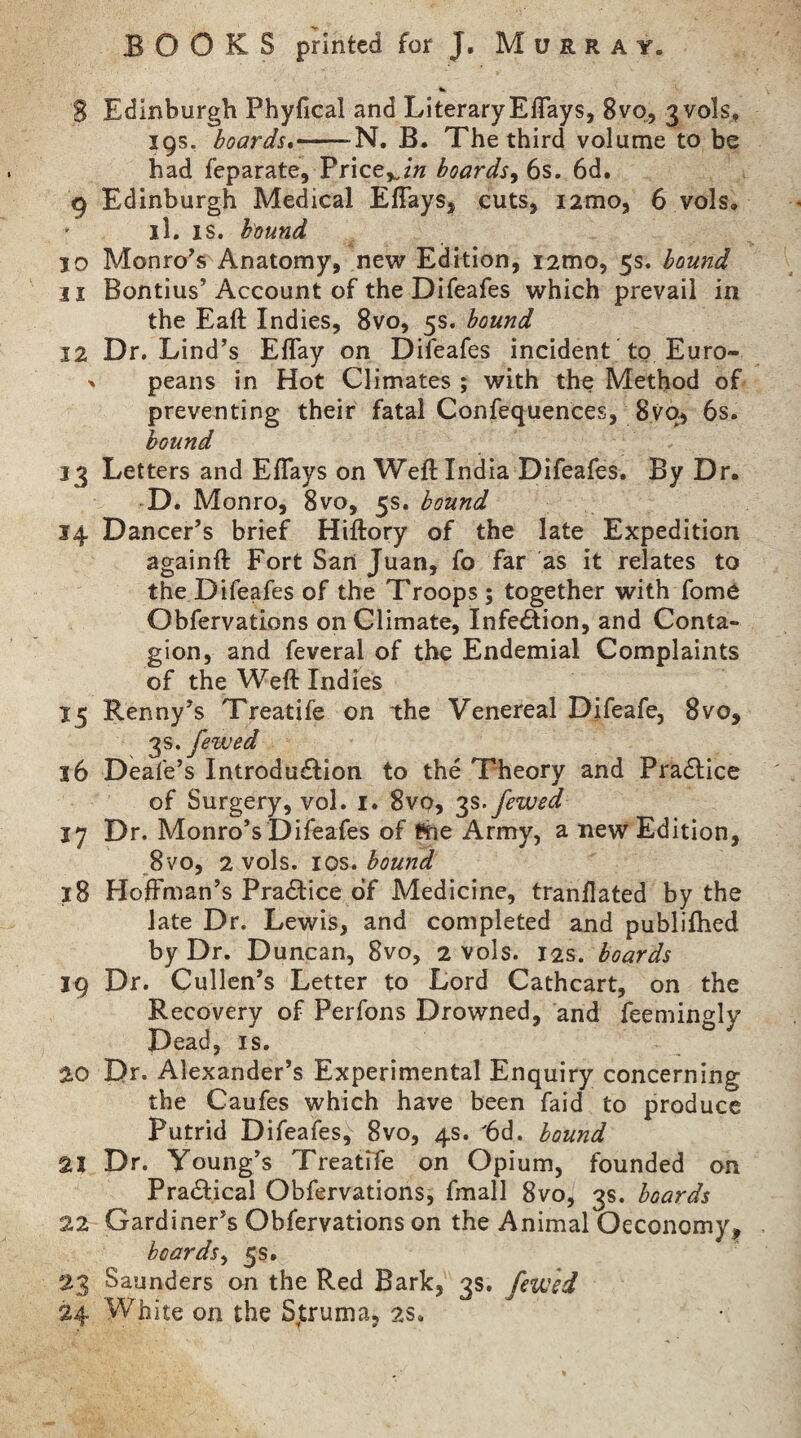 BOOKS printed for J. Murray. S Edinburgh Phyfical and Literary Eflays, 8vo, 3V0IS, 19s, boards*-N, B. The third volume to be had feparate, Price,^/« boards^ 6s. 6d. 9 Edinburgh Medical EfTays, cuts, i2mo, 6 vols, il. IS. bound 10 Monro’s Anatomy, new Edition, i2mo, 5s. bound 11 Bontius’Account of the Difeafes which prevail in the Eaft Indies, 8vo, 5s. bound 12 Dr. Lind’s EfTay on Dileafes incident to Euro- > peans in Hot Climates ; with the Method of preventing their fatal Confequences, 8yO) 6s. hound 13 Letters and EflTays on Weft India Difeafes. By Dr. D. Monro, 8vo, 5s. bound 14 Dancer’s brief Hiftory of the late Expedition againft Fort San Juan, fo far as it relates to the Difeafes of the Troops ; together with fome Obfervations on Climate, Infection, and Conta¬ gion, and feveral of the Endemial Complaints of the Weft Indies 15 Renny’s Treatife on the Venereal Difeafe, 8vo, 'p, fewed 16 Deafe’s Introduction to the Theory and PraClice of Surgery, vol. i. Svo, fewed 17 Dr. Monro’s Difeafes of Bhe Army, a nevs^ Edition, 8 VO, 2 vols. I os. bound 18 Hoffman’s Practice of Medicine, tranflated by the late Dr. Lewis, and completed and publifhed by Dr. Duncan, 8vo, 2 vols. 12s. boards 19 Dr. Cullen’s Letter to Lord Cathcart, on the Recovery of Perfons Drowned, and feemingly Dead, IS. 20 Dr. Alexander’s Experimental Enquiry concerning the Caufes which have been faid to produce Putrid Difeafes, Svo, 4s. '6d. bound 21 Dr. Young’s Treatife on Opium, founded on Practical Obfervations, fmall 8vo, 3s. boards 22 Gardiner’s Obfervations on the Animal Oeconomy, boards^ 5s. 23 Saunders on the Red Bark, 3s. fswsd 24 White on the S,truma, 2S.