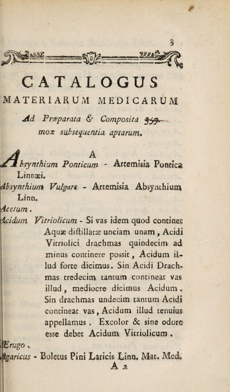 CATALOGUS materiarum medicarum Ad Froeparata & Composita — mox suiscqiumia aptarum^ A A hsynthium Ponticum ^ Artemisia Pontica Linnaei. dhsynthiufH Vulgan - Artemisia Absynthium Lfnn. ^cetum. ^idum VitrloUciim - Si vas idem quod continet I Aquse diftillacae unciam unam , Acidi Vicriolici drachmas quindecim ad minus continere possit, Acidum il« lud forte dicimus. Sin Acidi Drach¬ mas tredecim tantum contineat vas illud , mediocre dicimus Acidum o Sin drachmas undecim cantum Acidi contineat vas, Acidum illud tenuius appellamus . Excolor 6c sine odore esse debet Acidum Vitriolicum . \l£rugo ^aricus - Boletus Pini Laricis Linn. Mat. MeA, i A ^