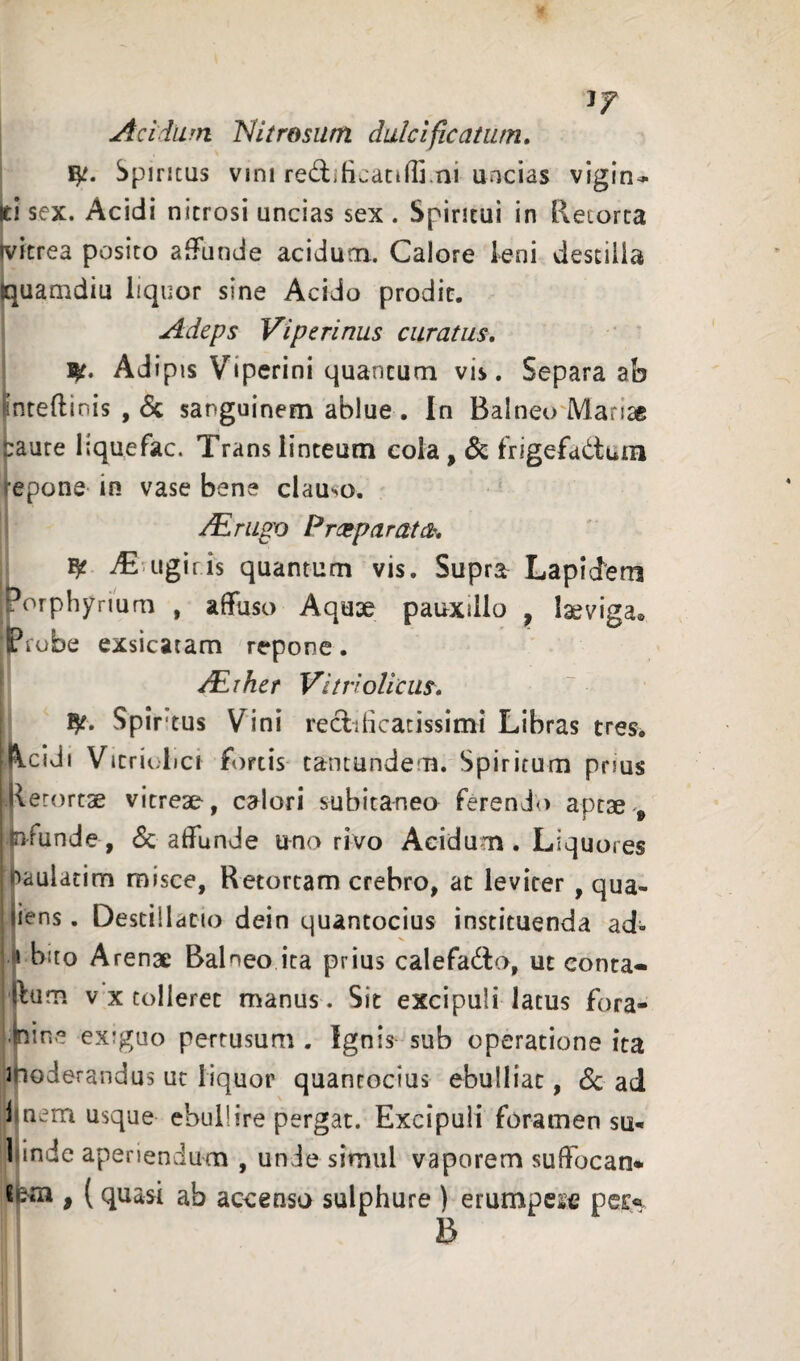 If Acidum Nitrosum dulcificatiun. Spineus vini redificatiffi.ni uncias vigin<- ti sex. Acidi nitrosi uncias sex . Spiritui in Retorta ivitrea posito affunde acidum. Calore leni destilla quamdiu iiquor sine Acido prodic. Adeps Viperinus curatus, i|t. Adipis Viperini quantum vis. Separa ab inteftinis , 6c sanguinem ablue . In Balneo'Marice |:aure lique fac. Trans linteum cola, & frigefadtum epone in vase bene clauso. /Eru^o Preeparatet, ^uigiris quantum vis. Supra Lapidem orphynum , affuso Aquse pauxillo ^ laeviga. Probe exsicatam repone. /Eihef Vitriolicus, ly. Spiritus Vini redilicacissimi Libras tres. Acidi Vicriolici fortis tancundem. Spiritum pnus Retortae vitreae, calori subitanea ferendo aptae *r/unde , <Sc affunde uno rivo Acidum. Liquores oaulatim misce. Retortam crebro, ac leviter , qua- jiens. Destillatio dein quantocius instituenda ad- ‘ i bito Arenae Balneo ita prius calefacio, ut conta- Ilum V X tolleret manus. Sit excipuli latus fora- •Inine exiguo pertusum . Ignis sub operatione ita moderandus ut liquor quantocius ebulliat, 6c ad J nem usque ebullire pergat. Excipuli foramen su* Mnde aperiendum , unde simul vaporem suffocan* , (quasi ab accenso sulphure ) erumpese