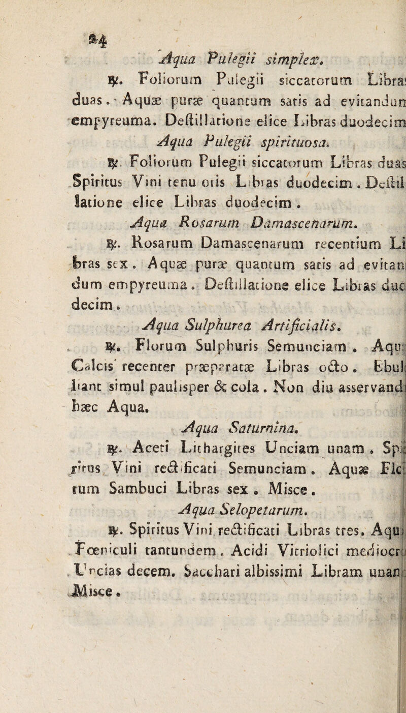 ^4 Aqua 'Pulegii simplex, Folioruin Paiegii siccatorum Libra? duas.'Aquse pur^ quantum saris ad evitandun empyreuma. Deftillarione elice Libras duodecim Aqua Pulegii spirituosa^ Foliorum Pulegii siccatt)rum Libras duas Spiritus Vmitenu oiis Libias duodecim . Dcilil latione elice Libras duodecim . Aqua Rosarum Damascenarum, Rosarum Damascenarum recentium Li bras stx. Aquae purae quantum satis ad evitan dum empyreuaia. Deililiatione elice Libias duc decim. Aqua Sulphurea Artificialis, . Florum Sulphuris Semuneiam • Aqu:? Calcis' recenter praeparatae Libras odbo« Ebulj Lant simul paulisper dc cola . Non diu asservandi baec Aqua. r Aqua Satum i na. Aceti Lichargites Unciam unam . Spi| r?rus Vini rcdificati Semunciam. Aquas Fici: rum Sambuci Libras sex , Misce. Aqua Selopetarum, ^ Spiritus Vini.redificati Libras tres, Aqux Foeniculi tantundem, Acidi Vicriolici mediocru I .Uncias decem. Sacchari albissimi Libram unani: JMisce • :