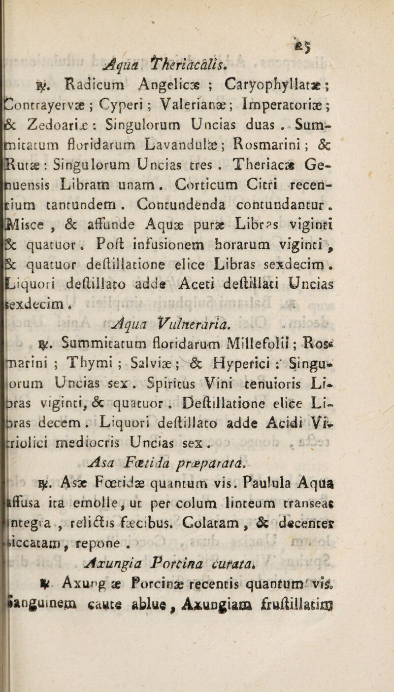 Aqua ^heridcaUs. ‘ Radicum Angelicse ; Caryophyllatas; Contrayervse ; Cyperi; Valerianse; Imperatoriae; & Zedoarix: Singulorum Uncias duas. Sum:- ficatum floridarum Lavandul^; Rosmarini; & {Rutae: Singulorum Uncias tres . Theriac» Ge* buensis Libram unam. Corticum Citri recen¬ tium tantundem . Contundenda contundantur. [Misce , 6c affunde Aquae purae Libras viginti Bc quatuor. Poft infusionem horarum viginti , Bc quatuor defliilatione elice Libras sexdecim • Liquori defliilato adde Aceti deftrliati Uncias sexdecim. Aqua Vulneraria. Summitatum floridarum Millefolii; Ro§« marini ; Thymi ; Salviae; & Hypefici ;* SIingu*’ lorum Uncias sex. Spiritus Vini tenuioris Lu Dras viginti, & quatuor. Deftillatione eliCe Li¬ bras decem. Liquori deflillato adde Acidi Vii^- triolici mediocris Uncias sex. Asa FcEilda presparata. ' Asx Foetidae quantum vis. Paulula Aqiia iiffusa ita emollCjUt per colum linteum transeas integra , reli(fl^is faecibus. Colatam, & d«centeff siccatam, repone . Axungia Porcina curata^ Axung se Porcinae recentis quantum'viV«. languinem came ablue ^ Aai^uiigiaca fruAlllatijo} i i
