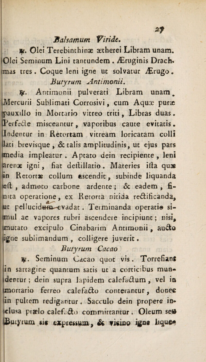 Balsamum Viride. Olei Terebinthinae aetherei Libram unam. jOlei Seminum Lini tantundem . iEruginis Drach- Imas tres. Coque leni igne ut solvatur iErugo. Butyrum Antimonii, Antimonii pulverati Libram unam, jMercurii Sublimati Corrosivi, cum Aquae purx pauxillo in Mortario vitreo triti, Libras duas. Per 'ede misceantur, vaporibus caute evitatis, jlndentur in Retortam vitream loricatam colli (lati brevisque, & talis amplitudinis, ut ejus pars imedia impleatur. Aptato dein recipiente , leni larenae igni, liat dellillatio. Maceries illa qu» Jn Retortae collum escendit, subinde liquanda left , admoto carbone ardente; 6c eadem , fi- mica operatione, ex Retorta nitida redificanda, |uc pellucid«m--cvadat. Terminanda operati® si- |mul ac vapores rubri ascendere incipiunt; nisi^ (mutato excipulo Cinabarim Antimonii, audo (igne sublimandum, colligere juverit. Butyrum Cacao ]^. Seminum Cacao quot vis, Torrefianfi fin sartagine quantum satis ut a corticibus mun* Identur; dein supra lapidem calefadum, vel ia Unorrario ferreo calefado conterantur, donec lin pultem redigantur. Sacculo dein propere in* Iclusa praelo calefado commirrantur. Oleum sei^ ISutyrum sic expressum^ & Ticino igne iiquc®
