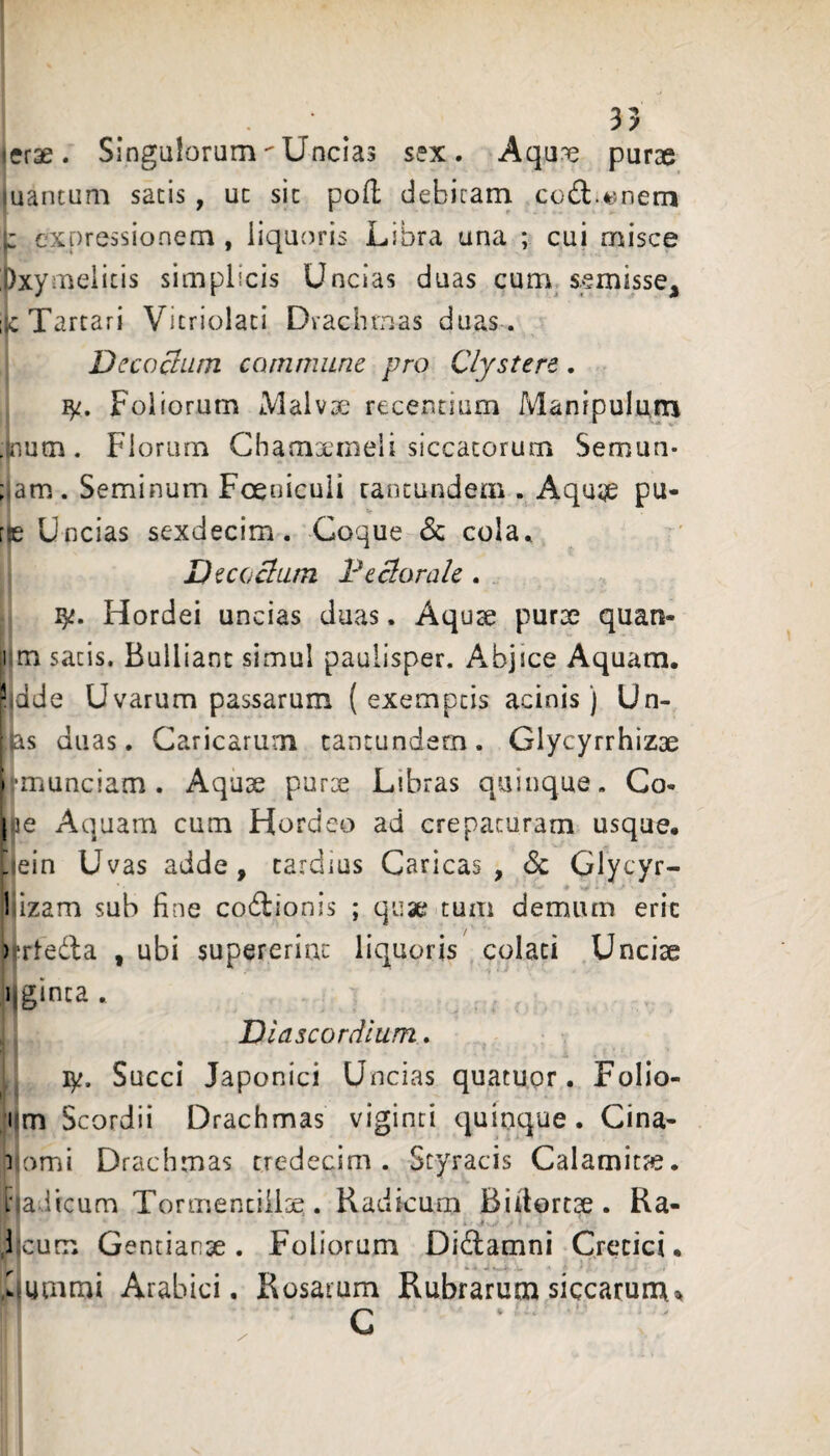 erae. SingulorumUncias sex. Aqu^ purae uantum satis, ut sic pod debicain cod;.t5nern i: expressionem , liquoris Libra una ; cui misce j)xymeiicis simplicis Uncias duas currv semisse, Tartari Vicriolaci Drachmas duas . DccoBum commune pro Clystere. i Foliorum Malvse recentium Manipulmn .Inum. Fiorurn Chamxmeli siccatorum Semun- ; am. Seminum Foenicuii rancundem . Aqu;je pu- Uncias sexdecim. Coque & cola.. Decoclutn Pecloralc . Hordei uncias duas. Aqu^ purae quan- 1 m satis. Bulliant simul paulisper. Abjice Aquam. Mde Uvarum passarum (exemptis acinis) Un- is duas. Caricarum cantundern. Glycyrrhizae i munciam . Aquae purx Libras quinque. Co- |5e Aquam cum Hordeo ad crepacuram usque, jein Uvas adde, tardius Caricas, <Sc Glycyr- l izam sub fine co6lionis ; quae tum demum eric )Tleda , ubi supererint liquoris colati Unciae ijginca . Diascordium» ly. Succi Japonici Uncias quatuor, Follo- vm Scordii Drachmas viginci quinque. Cina- 1 orni Drachmas credecim . Styracis Calamitte. nadicum Tormentilioe. Radicum Biilorcae. Ra- # . dicum Gentianae. Foliorum Didamni Cretici. Lummi Arabici. Rosarum Rubrarum siccarum^