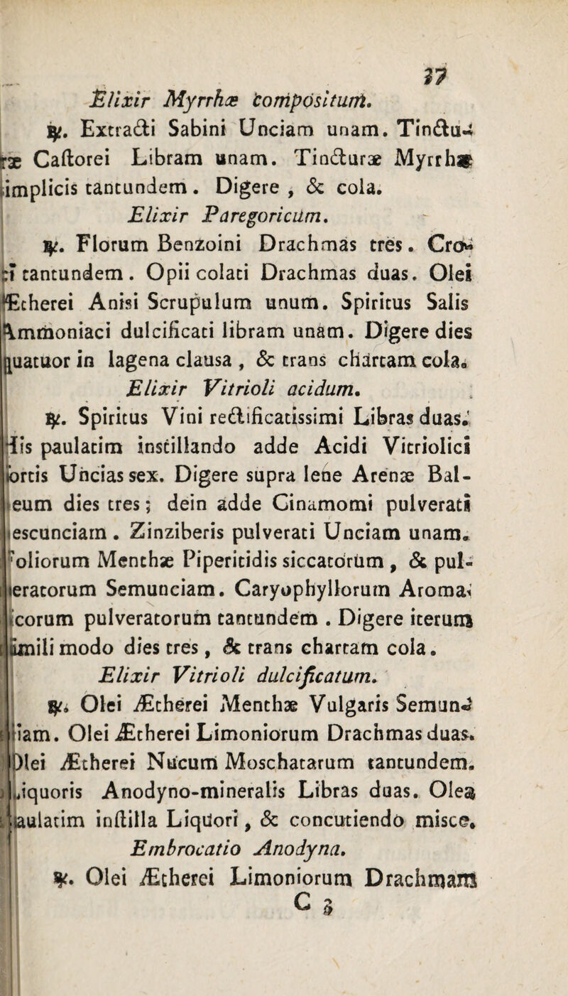 ^37 JSllxir Myrrhas toniposltunt. Extradi Sabini Unciam unam. Tin£lu-i fae Caftorei Libram anam. Tindurae Myrrhaf implicis tancundem. Digere^ 3c cola. Elixir Paregoricilm, Florum Benzoini Drachmas tres. Cro^ J cantundem . Opii colati Drachmas duas. Olei Echerei Anisi Scrupulum unum. Spiritus Salis kmtnoniaci dulciiicati libram unam. Digere dies [uatuor in lagena clausa , & traos chartam cola. Elixir Vitrioli acidum* fy. Spiritus Vini redificatissimi Libras duas.' His paulatim instillando adde Acidi Vicriolici tortis Uncias sex. Digere supra lene Arenae Bal- eum dies tres; dein adde Ginamomi pulverati escunciarn. Zinziberis pulverati Unciam unam, oliorum Menchse Piperitidis siccatdriim , & pul- eratorum Semunciam. Caryophyllorum Aromat eorum pulveratoruin tantundem . Digere iterum ili modo dies tres, Sc trans chartam cola. Elixir Vitrioli dulcificatam* Olei iEtherei Menthae Vulgaris Semun^ iam. Olei iEtherei Limoniorum Drachmas duas, lei iEtherei Nucum Moschatarum tantundem. iquoris Anodyno-mineralis Libras duas. Olesi ulatim indilla Liqdori, & concutiendo misce* Embrocatio Anodyna, ^c* Olei iEcherei Limoniorum Drachmam C 'ii\ l &