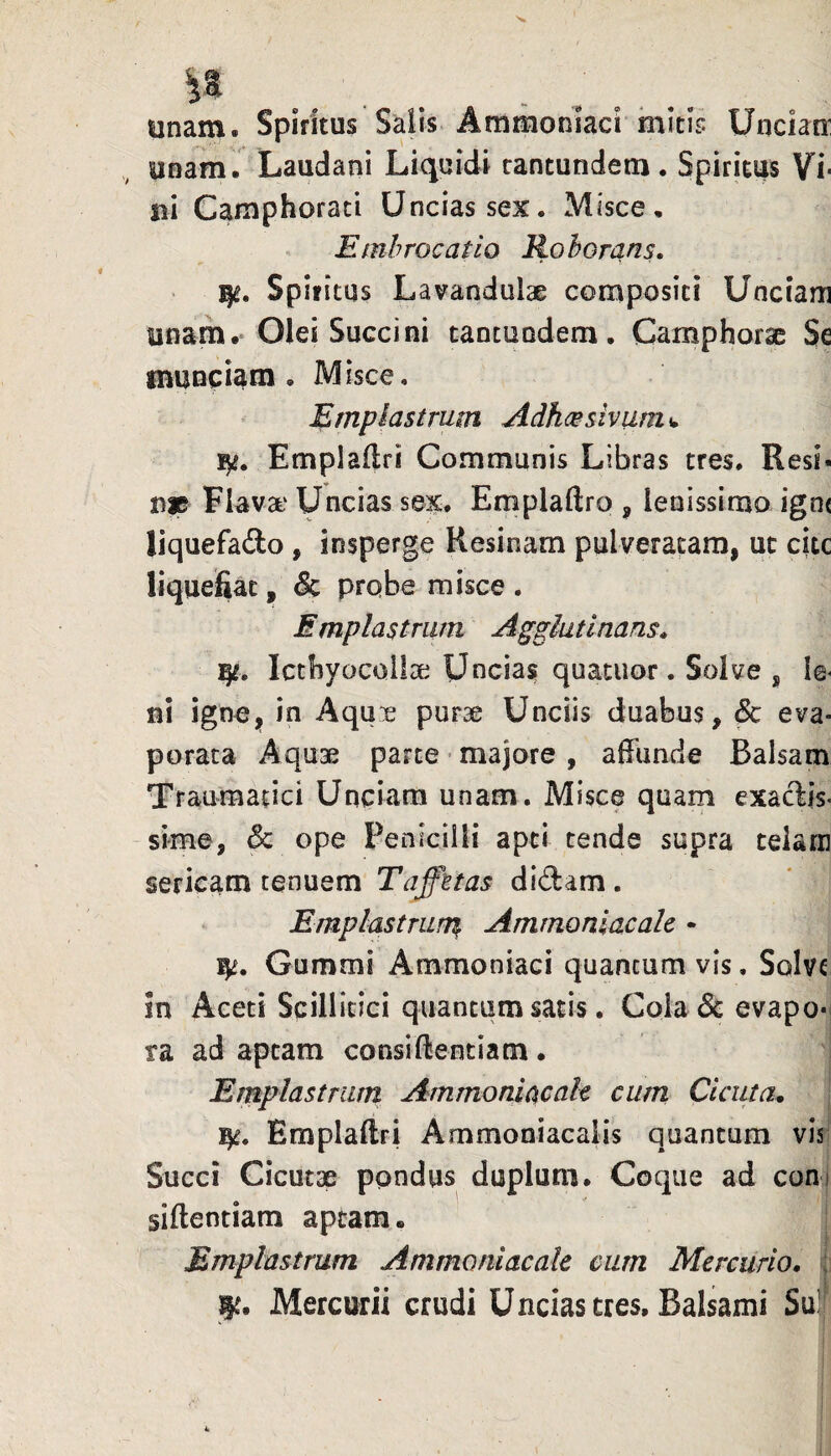 unam. Spiritus SaUs. Ammoniaci mitis Uncktr unam. Laudani Liquidi rantunden:i, Spiritus Vi¬ ni Camphorati Uncias sex. Misce, Emhrocatio Roborans» Spiritus Lavandulae compositi Unciam unam.' Olei Succini tantundem. Camphorae Se munciam . Misce, Emplastrum Adhmsiviim^ Emplailri Communis Libras tres. Resi¬ me Flava' Uncias sex. Emplaftro , lenissimo igne liquefado , insperge Resinam pulveracam, ut citc liquefiat, & probe misce . Emplastrum Agglutinans» Ictbyocoiiae Uncias quatuor. Solve ^ le- ni ignCjj in Aqux purae Unciis duabus, ^ eva¬ porata Aquae parte • majore , affunde Balsam Traumatici Unciam unam. Misce quam exactis¬ sime, & ope Penicilli apti tende supra celara sericam tenuem Taffttas didam. Emplastrans Ammonlacalc • 1^. Gummi Ammoniaci quantum vis, Solve in Aceti Scillitici quantum satis. Cola& evapo-| ra ad aptam consiffentiam. Eraplastram Ammoniacah cum Cicuta» I Emplaftri Ammoniacalis quantum vis; Succi Cicutae pondus duplum. Coque ad coni siftentiam aptam. I Emplastrum Ammonlacalc cum Mercurio. ; le. Mercurii crudi Uncias tres. Balsami Sul|
