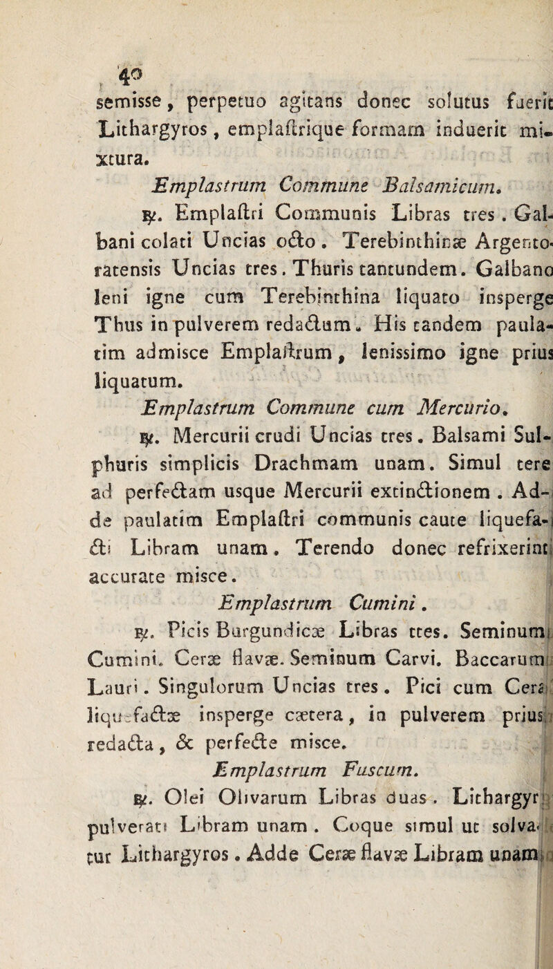 4^ semisse, perpetuo agitans donec solutus faeric Lithargyros, empladrique formam induerit mi¬ xtura. Emplastrum Commune Balsamicimu Emplaftri Communis Libras tres . Gal¬ bani colati Uncias ofto , Terebinthinae Argento- ratensis Uncias tres. Thuris tantundem. Galbano leni igne cum Terebinthina liquato insperge Thus in pulverem redadum » His tandem paula- tim admisce Emplail;rum, lenissimo igne prius liquatum. Emplastrum Commune cum Mercurio. Mercurii crudi Uncias tres. Balsami Sul¬ phuris simplicis Drachmam unam. Simul tere ad perfedam usque Mercurii extindionem . Ad-i de paulatim Emplaftri communis caute liquefa-j di Libram unam. Terendo donec refrixerinci accurate misce. Emplastrum Cumini. Picis Burgundicae Libras ttes. Seminumr Cumini. Ceras flavae. Seminum Carvi. Baccarumu Lauri. Singulorum Uncias tres. Pici cum Cer^K liqii^fadse insperge csetera, ia pulverem priusp redada, & perfede misce. | Emplastrum Fuscum» : Olei Olivarum Libras duas. Lithargyrq pulverati Libram unam . Coque simul ut solva. !< tur Lithargyros. Adde Cerae fiavse Libram unamia
