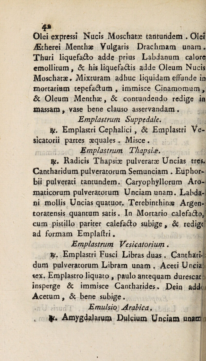 1 4* Olei expressi Nucis Moschatse taututidem . OleJ iEcherei Menthae Vulgaris Drachmam unara. Thuri liquefafto adde prius Labdanum calore emollitum, & his liquefa(il:is adde Oleum Nucis Moschatae» Mixturam adhuc liquidam effunde in mortarium tepefadum , immisce Cinamomum, Sc Oleum Menthae, Sc contundendo redige in massam , vase bene clauso asservandam. Emplastrum Suppeddle. Emplastri Cephalici, 6c Emplastri Ve- sicacorii partes aequales. Misce. Emplastrum Thapside. Radicis Thapsise pulveratae Uncias tres. Cantharidum pulveratorum Semunciam . Euphor- bii pulverari cantundera. Caryophyllorum Aro¬ maticorum pulveratorum Unciam unam. Labda-! ni mollis Uncias quatuor. Terebinthinas Argen-i toratensis quantum satis. In Mortario calefado,l cum pistillo pariter calefado subige, & redige’ ad formam Emplaftri. Emplastrum VcsicatoHum. 15^. Emplastri Fusci Libras duas. Cantharhl: dum pulveratorum Libram unam . Aceti Unciafii «ex. Emplastro liquato , paulo antequam durescat a insperge & immisce Cantharides* Dein addci Acetum, & bene subige. Emulsio Arabica* mt' • . * - , Amygdalarum Dulcium Unciam unamia