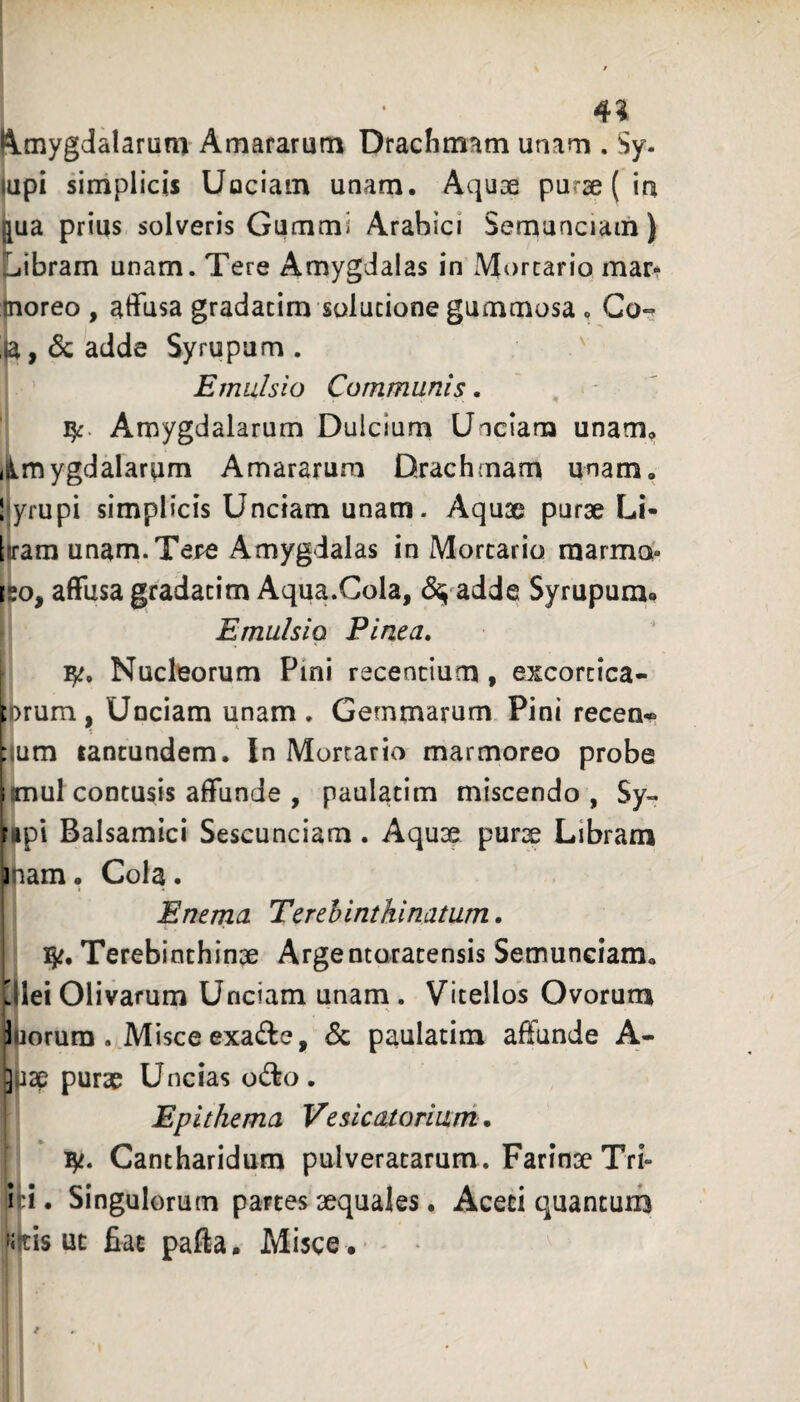 4^ Amygdalarum Amararum Dracfimam unam . Sy. upi simplicis Uociain unam. Aquae purae ( in jua prius solveris Gummi Arabici Semunciam) 'jibram unam. Tere Amygdalas in Mortario mar* noreo , affusa gradacim solutione gummosa. Go-- Ia, & adde Syrupam . ' Emulsio Communis. 15:. Amygdalarum Dulcium Unciam unam, iimygdalarum Amararum Drachmam unam, l yrupi simplicis Unciam unam. Aquse purae Li- Itam unam.Tej^ Amygdalas in Mortario raarmoi- [?o, affusa gradatim Aqua.Cola, ^^ adde Syrupum. Emulsio Pinea. i 1^, Nucleorum Pini recentium, excortica- inrum. Unciam unam. Gemmarum Pini recen* :jum tancundem. In Mortario marmoreo probe i mul contusis affunde , paulatim miscendo , Sy» ripi Balsamici Sescunciam . Aquae purae Libram iiam. Cola. E nema Terehinthinatum. 15^. Terebinthinae Arge ntoratensis Semunciam, jlei Olivarum Unciam unam . Vitellos Ovorura Inorum . Misce exadie, <5c paulatim affunde A- 3P3p purae Uncias o(^o . Epithema Vesicatoriuni. 'Bft. Cantharidum pulveratarum. Farinae Tri- id. Singulorum partes aequales. Aceti quantum »itisut fiat pafta. Misce . - - *