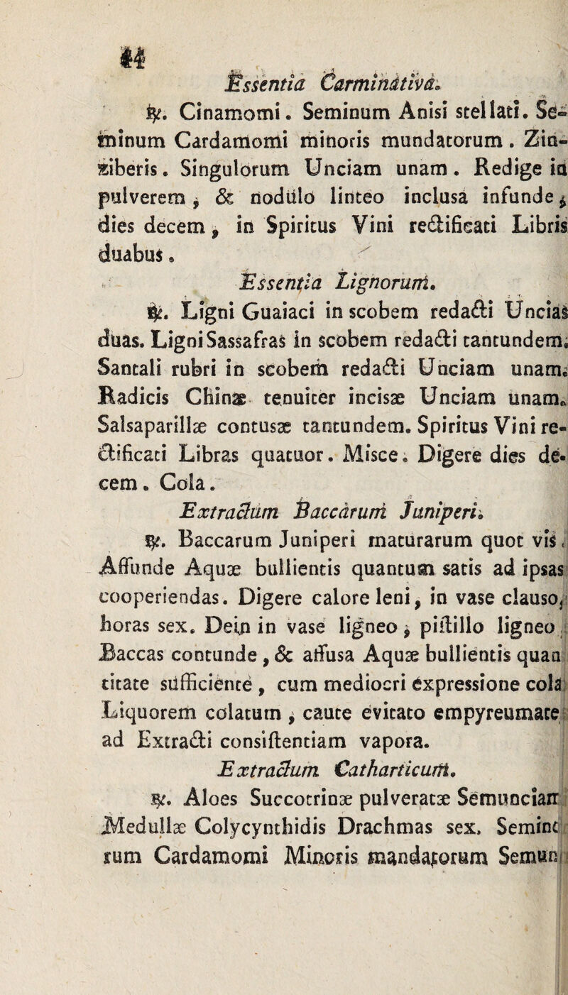 Essentia CarmlMtlvd. fy. Cinamomi. Seminum Anisi stellati. Se« fhinum Cardamomi minoris mundatorum. Zin¬ giberis . Singulorum Unciam unam. Redige in pulverem ^ & nodUlo linteo inclusa infunde ^ dies decem, in Spiritus Vini refiifieati Libris duabus, lEssentia Lignorunt» i|^. Ligni Guaiaci in scobem redafti UnciaS duas. Ligni Sassafras in scobem redadi tantundemi Santali rubri in scobem redadi Unciam unam; Radicis Cfiinae tenuiter incisae Unciam unam^ Salsaparillae contusx caotundem. Spiritus Vini re- dificaci Libras quatuor. Misce. Digere dies de¬ cem. Cola. ExtraSdm iaccdruni Jmiperh Baccarum Juniperi maturarum quot vis. Affunde Aquae bullientis quantum satis ad ipsas' cooperiendas. Digere calore leni, in vase clausoji horas sex. Dein in vase ligneo ^ piilillo ligneo Baccas contunde, 8c affusa Aquae bullientis quan citate sufficiente , cum mediocri expressione cola; Liquorem colatum ^ caute evitato cmpyreumatei ad Extradi consiftentiam vapora. Extraham Catkarticurfi» Aloes Succocrinae pulveratae Semuncian: Medullae Colycynthidis Drachmas sex. Semine rum Cardamomi Minoris m^ndajtorum Semunn